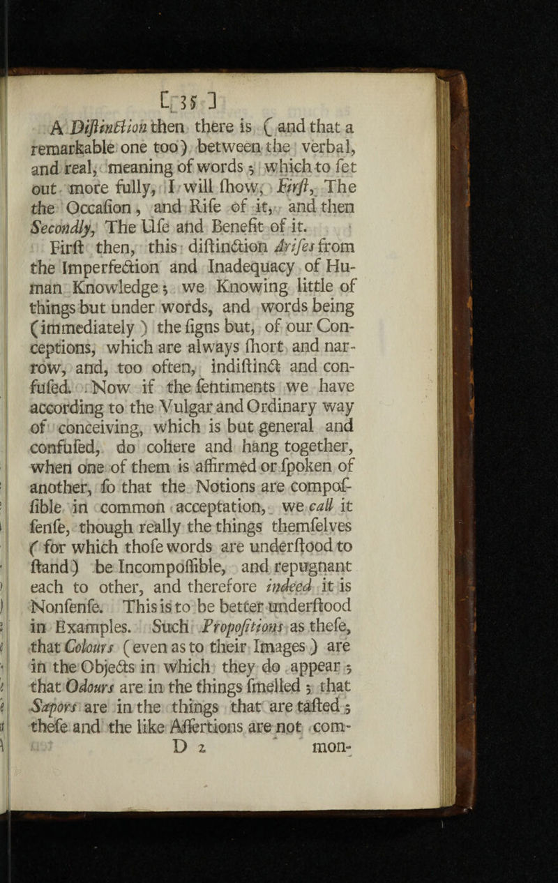 > '' ) ) * f « ' e * tt Crss 3 A Diftintlion then there is ( and that a remarkable one too) between the verbal, and real, meaning of words which to fet out more fully, I will (how; Brfi, The the Occafion, and Rife of it, and then Secondly, The Ufe and Benefit of it. Firft then, this diftindtion Arifej from the Imperfedtion and Inadequacy of Hu¬ man Knowledge 5 we Knowing little of things but under words, and words being (immediately) thefignsbut, of our Con¬ ceptions, which are always Ihort and nar¬ row, and, too often, indiftindt and con- fufed. . Now if the fentiments we have according to the Vulgar and Ordinary way of conceiving, which is but general and confufed, do cohere and hang together, when one of them is affirmed or fpoken of another, fo that the Notions are compof- fible in common acceptation, we call it fenfe, though really the things themfelves ( for which thofe words are underftood to ftand) be Incompoffible, and repugnant each to other, and therefore indeed it is Nonfenfe. This is to be better underftood in Examples. Such Propofitions as thefe, that Colours (even as to their Images ) are in the Objedts in which they do appear ; that Odours are in the things fmelled ; that Sapors are in the things that are tailed ; thefe and the like Allertions are not com-