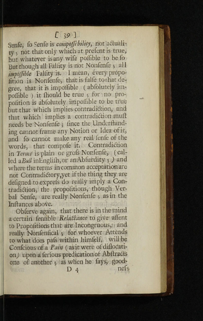 Ssnfe, fo Senfe is compofftbility, not actuali¬ ty ; not that only which at prefent is true, but whatever is any wife poifible to be fo But though all Falfity is not Nonfenfe ; all impoffible Falfity is. I mean, every propo¬ rtion is Nonfenfe, that is falfe toihat de¬ gree, that it is impoffible ( abfolutely im¬ poffible ) it (hould be true for no pro- pofition is abfolutely impoffible to be true but that which implies contradiction, and that which implies a contradiction mull needs be Nonlenfe ; lince the Underftand- ing cannot frame any Notion or Idea of i t, and fo cannot make any real fenfe of the words, that compofe it. Contradiction in Terms is plain or grofs Nonfenfe, (cal¬ led aBuil inHnglilhjOr anAbfurdity ■, ) and where the terms in common acceptation are not Contradictory,yet if the thing they are defigned to exprels do really imply a Con¬ tradiction, the proportions, though Ver¬ bal Senfe, are really Nonfenfe 5 as in the Inftances above. Obferve again, that there is in the mind a certain fenlible ReluSlance to give affent to Propofitions that are Incongruous,; 1 and really N'onfeniical •, for whoever Attends to what does pafs within himfelf, will be Confcious of a Pain ( as it were of diflocati- on) upon aferious predication of AbttraCts one of another 5 as when he fays, good- D 4 nefs •