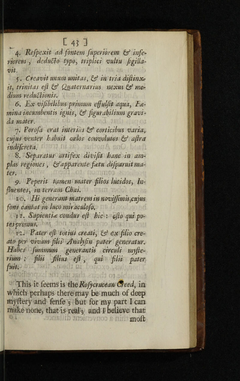 4. Refpexit ad fontem fuperiorem if infe- riorem , deduBo typo, triplid vultu figilla- vit. 5. Creavit untim unit as, if in tria diftinxr it, trinitas eft if Quaternaries. nexus if m®r dium reduBionis. 6. Ex vifibilibus primum effulfit aqua, Fo¬ mina incumbentk ignis, if figurabilium gram- I da mater. 7. Forofa erat interims if corticibus varia, venter habuit codos convolutes if aftra indifcreta. 8. Separatus artifex divifit banc in am- regiones, ifapparente fatu difparuit ma¬ ter. '■ ' 9. Peperit tamen mater filios lucidos, In- fluentes, in terrain Chak x-o. Hi generant matrem in novijjimk jujus fons cant at in luco miraculofo. 11. Sapienti<e condus eft bic : efto qui po- tespromus. n. Pater eft totius creati, if ex filio ere- ato per vivam filii Analyfin pater generatur. Habes fummum gener antis circuli my fie¬ ri urn ; filii filius eft , qui filii pater This it feemsis the Rojycrucean weed, in which perhaps there may be much of deep myftery and fenfe 5 but for my part I can make none, that i$-real* and V believe that molt