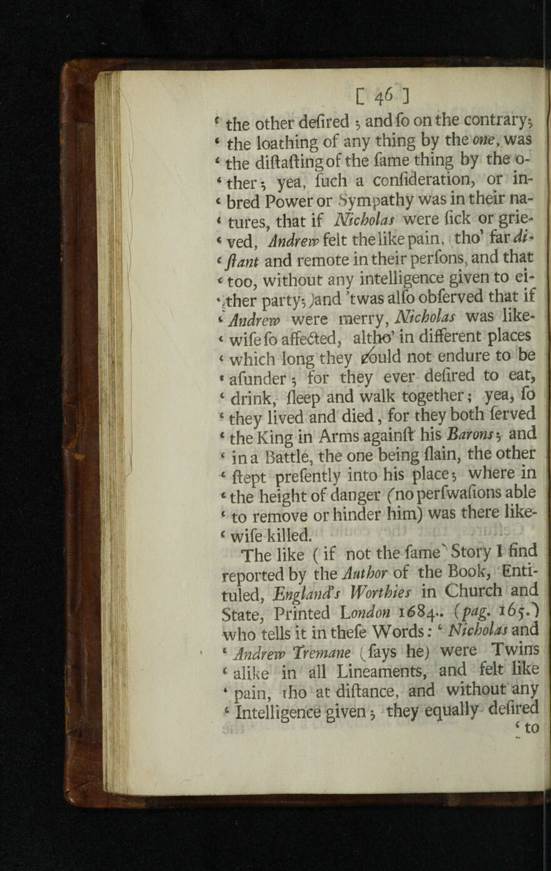 £ the other defired •, and fo on the contrary; « the loathing of any thing by the one, was ‘ the diftaftingof the fame thing by the o- ‘ ther •, yea, fuch a confideration, or in- < bred Power or Sympathy was in their na- * tures, that if Nicholas were lick or grie¬ ved, Andrew felt the like pain, tho’ far di- < fiant and remote in their perfons, and that < too, without any intelligence given to ei- ‘ither party, jand ’twas alfo obferved that if ‘ Andrew were merry, Nicholas was like- < wife fo affected, altho’ in different places ‘ which long they cbuld not endure to be * afunder; for they ever defired to eat, * drink, fleep and walk together; yea, fo ‘ they lived and died, for they both ferved ‘ the King in Arms againft his Barons-, and * in a Battle, the one being (lain, the other e ftept prefently into his place; where in ‘ the height of danger fno perfwafions able ‘ to remove or hinder him) was there like- ‘ wife killed. ^ • The like (if not the fame' Story I find reported by the Author of the Book, Enti¬ tled, England’s Worthies in Church and State, Printed London 1684.. {fag. x6y.') who tells it in thefe Words: ‘ Nicholas and ‘ Andrew Eretnane ^fays he) were Twins ‘ alike in all Lineaments, and felt like ‘ pain, tho at diftance, and without any ‘ Intelligence given; they equally defired t tn