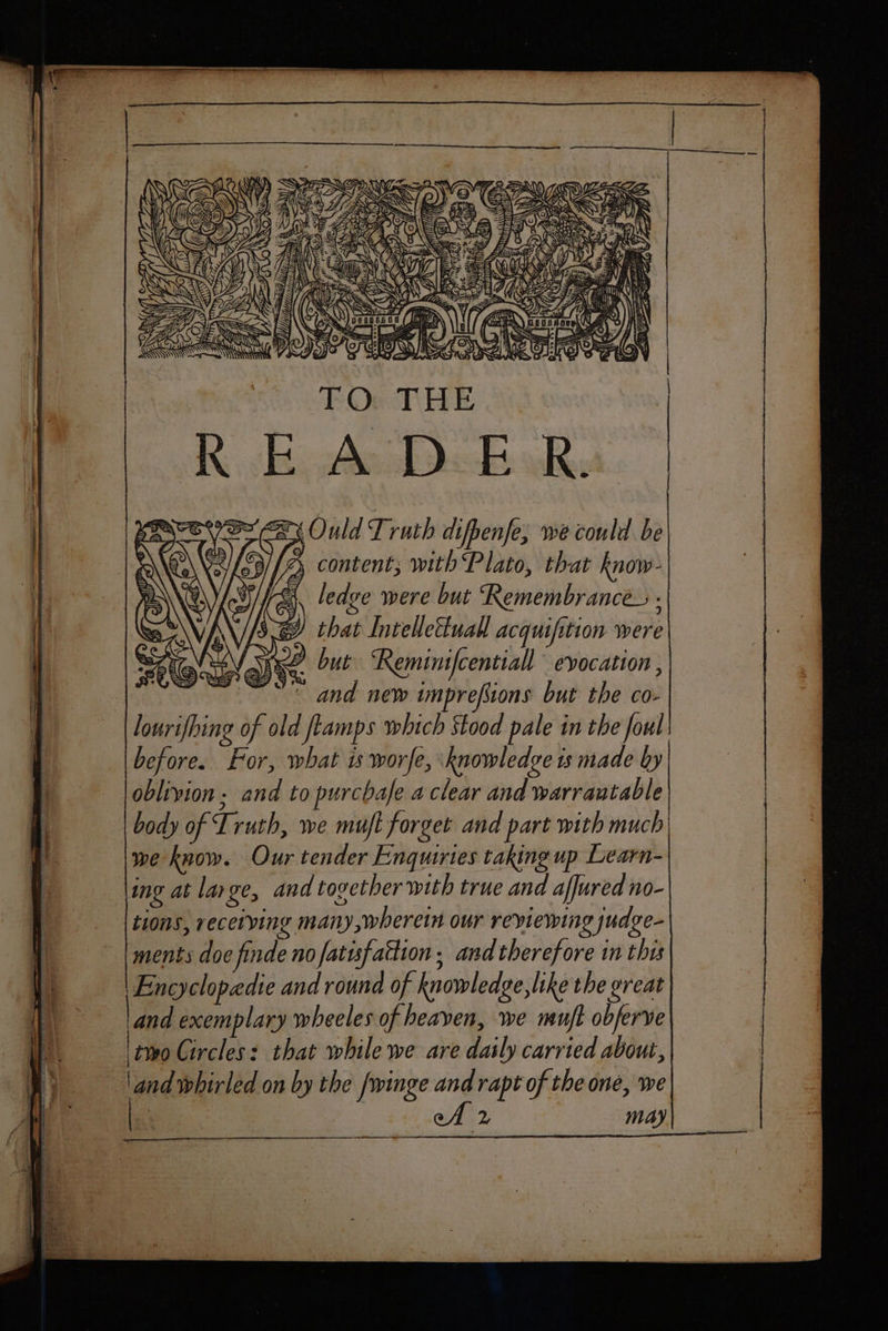 Z hg ; PS ANY NN 2) content; with Plato, that know- SA ledve were but Remembrances : SY that Intellettuall acquifition were | 14 but ‘Reminifcentiall evocation , e Pa deins == => ess? SS = tt eee and new imprefions but the co- lourifbing of old ftamps which Stood pale in the foul before. For, what is worfe, knowledge ts made by oblivion. and to purcbaje a clear and warrautable body of Truth, we muft forget and part with much we know. Our tender Enquiries taking up Learn- ing at large, and tovether with true and afjured no- tions, receiving many, wherein our reviewing judge- ments doe finde no fatisfattion ; and therefore in this Encyclopedie and round of knowledge, like the great and exemplary wheeles of heaven, we muft obferve two Circles: that while we are datly carried about, land whirled on by the fwinge and rapt of the one, we eA 2 may
