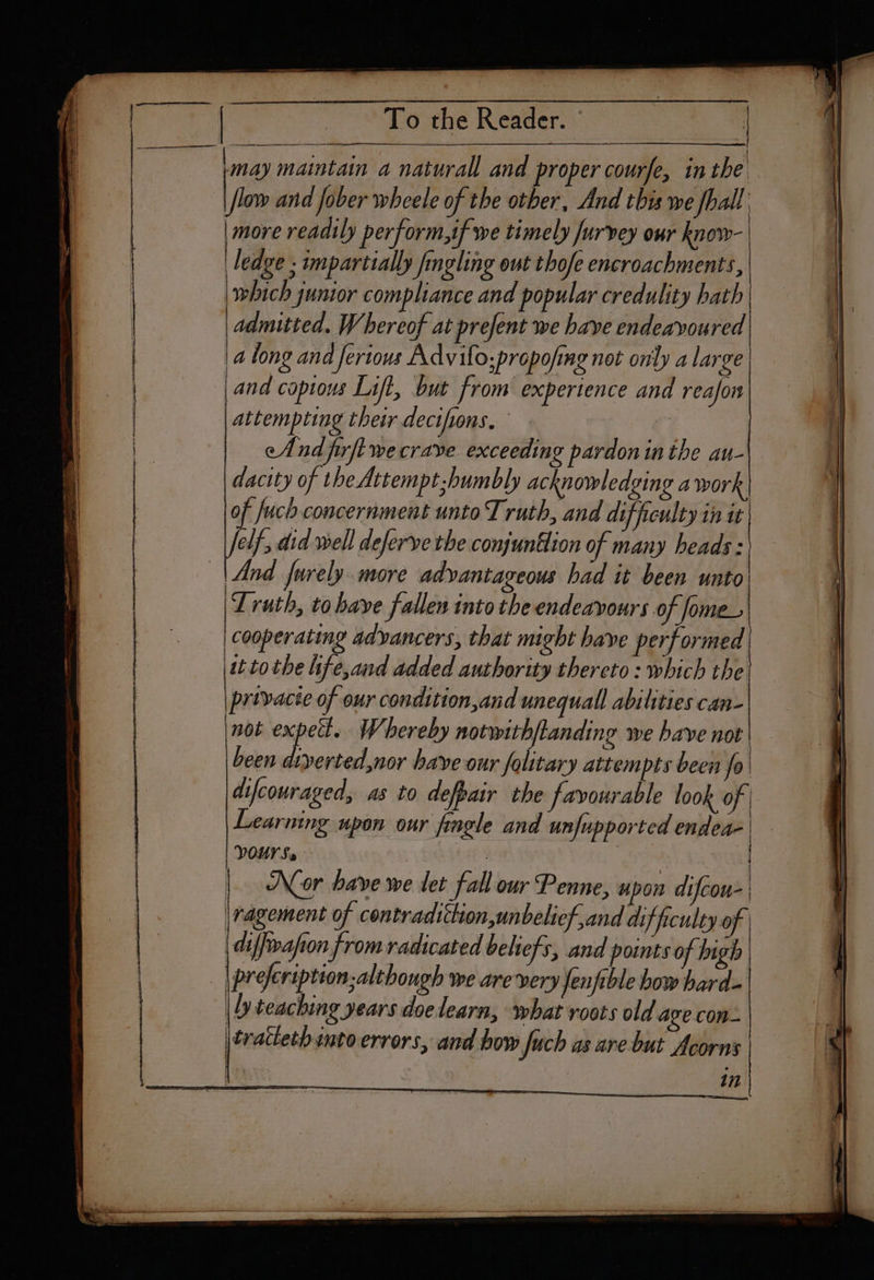 Sidhe Reena i a cd i ac ee may maintain a naturall and proper courfe, in the \/low and fober wheele of the otber, And this we fhall. : more readily perform,if we timely Jurvey our know- ‘ledge ; impartially fingling out thofe encroachments, which gunior compliance and popular credulity hath | admitted. Whereof at prefent we have endeavoured along and ferious Advifo;propofimg not only a large and copious Lift, but from experience and reafon attempting their decifons. ei eAnd firftwecrave exceeding pardon inthe au- dacity of the Attempt-humbly acknowledging a work of Juch concernment unto T ruth, and difficulty it it elf, did well deferve the conjuntlion of many heads: | And furely. more advantageous bad it been unto Truth, to have fallen into the endeavours of Jome_ cooperating adyancers, that might have performed it tothe ife,and added authority thereto : which the privacie of our condition,and unequall abilities can- not expett. Whereby notwith/tanding we have not been diverted,nor have our folitary attempts been fo| difcouraged, as to defpair the favourable look of | Soa = ; ee \ | VOUS. | Nor have we tet fall our Penne, upon difcou- | jragement of contradiction, unbelief,and difficulty of | diffrafon from radicated beliefs, and points of high | prefeription; although we are very Jenfible how hard- | Ly teaching years doelearn, what roots old age con- \tracech snto errors, and how fuch as are but Acorns