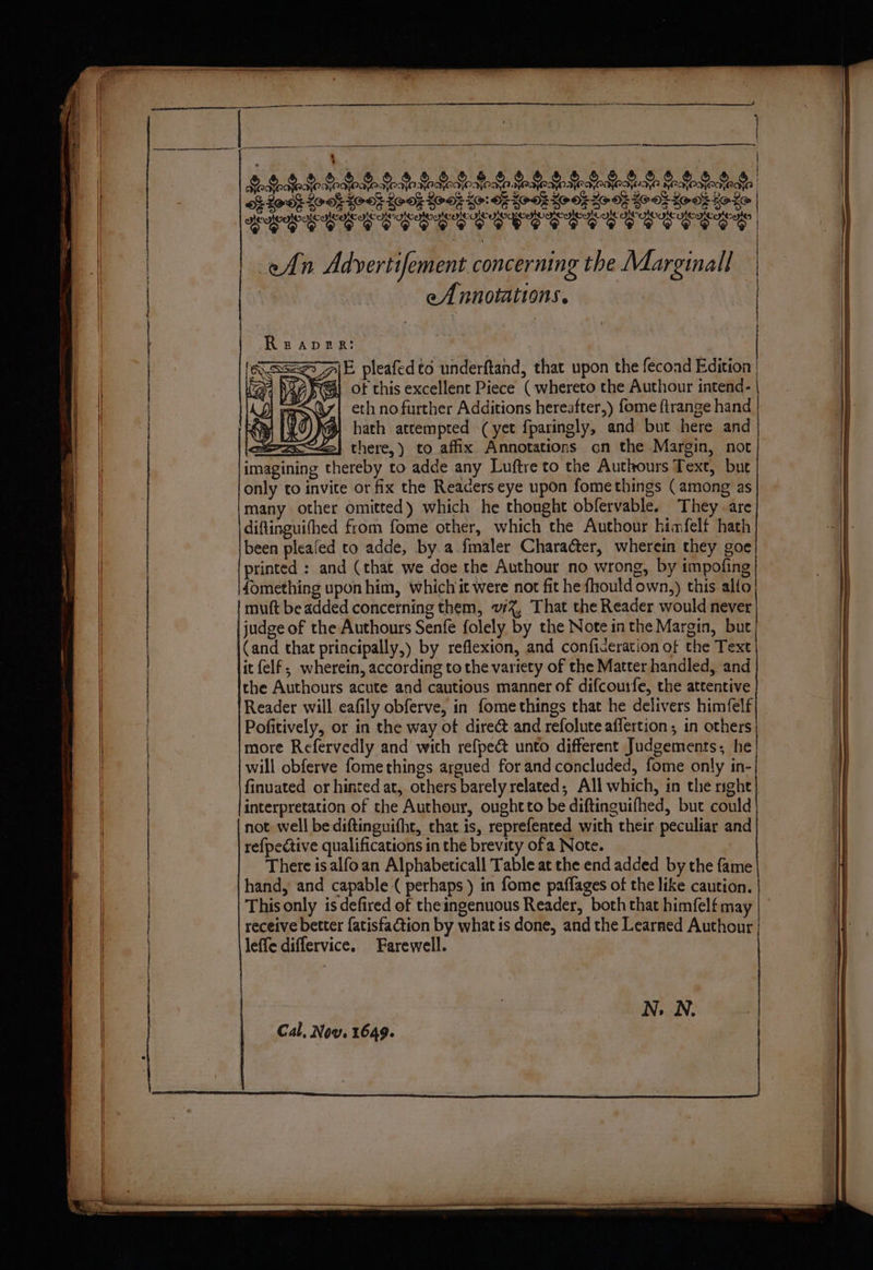 fen eee ee Be ty EE) Geode Xe SrQoQr S$ Se &r 8 Ge GS SGML Bde Madi Bo 1008 200% 40-03 LOO} Hook Ho: 6 HOOF HOOk Ho 8k 608 Hook Hoke 2G BOOS SG BO! Oe BO MEY OF AIOE De Behe Oe LECCE EE EEC LE CECE EEE ELC eAn Adyertifement concerning the Marginal 7 eA nnotations. i f Se ee ee ReAvDeER: AE pleafed to underftand, that upon the fecond Edition | of this excellent Piece ( whereto the Authour intend- #| hath attempted (yet fparingly, and but here and | eth no further Additions hereafter,) fome ftrange hand Siam} there,) to affix Annotations on the Margin, not | « imagining thereby to adde any Luftre to the Aucthours Text, bue only to invite or fix the Readers eye upon fomethings (among as many other omitted) which he thonght obfervable. They are diftinguithed from fome other, which the Authour himfelf hath been pleafed to adde, by a fmaler Character, wherein they goe printed : and (that we doe the Authour no wrong, by impofing fomething upon him, which it were not fit he fhould own,) this alto muft be added concerning them, v%, That the Reader would never judge of the Authours Senfe folely by the Note inthe Margin, but (and that priacipally,) by reflexion, and conficeration of the Text it {elf ; wherein, according to the variety of the Matter handled, and the Authours acute and cautious manner of difcourfe, the attentive Reader will eafily obferve, in fomethings that he delivers himfelf Pofitively, or in the way of direc and refolute aflertion, in others more Refervedly and wich refpeé unto different Judgements; he will obferve fomethings argued for and concluded, fome only in- finuated or hinted at, others barely related, All which, in the right} interpretation of the Authour, oughtto be diftinguifhed, but could not well be diftinguifht, that is, reprefented with their peculiar and refpective qualifications in the brevity ofa Note. There is alfoan Alphabeticall Table at the end added by the fame hand, and capable ( perhaps ) in fome paflages of the like caution. This only is defired of the ingenuous Reader, both that himfelf may receive better fatisfaction by what is done, and the Learned Authour leffe differvice. Farewell. N. N. Cal, Now. 1649.