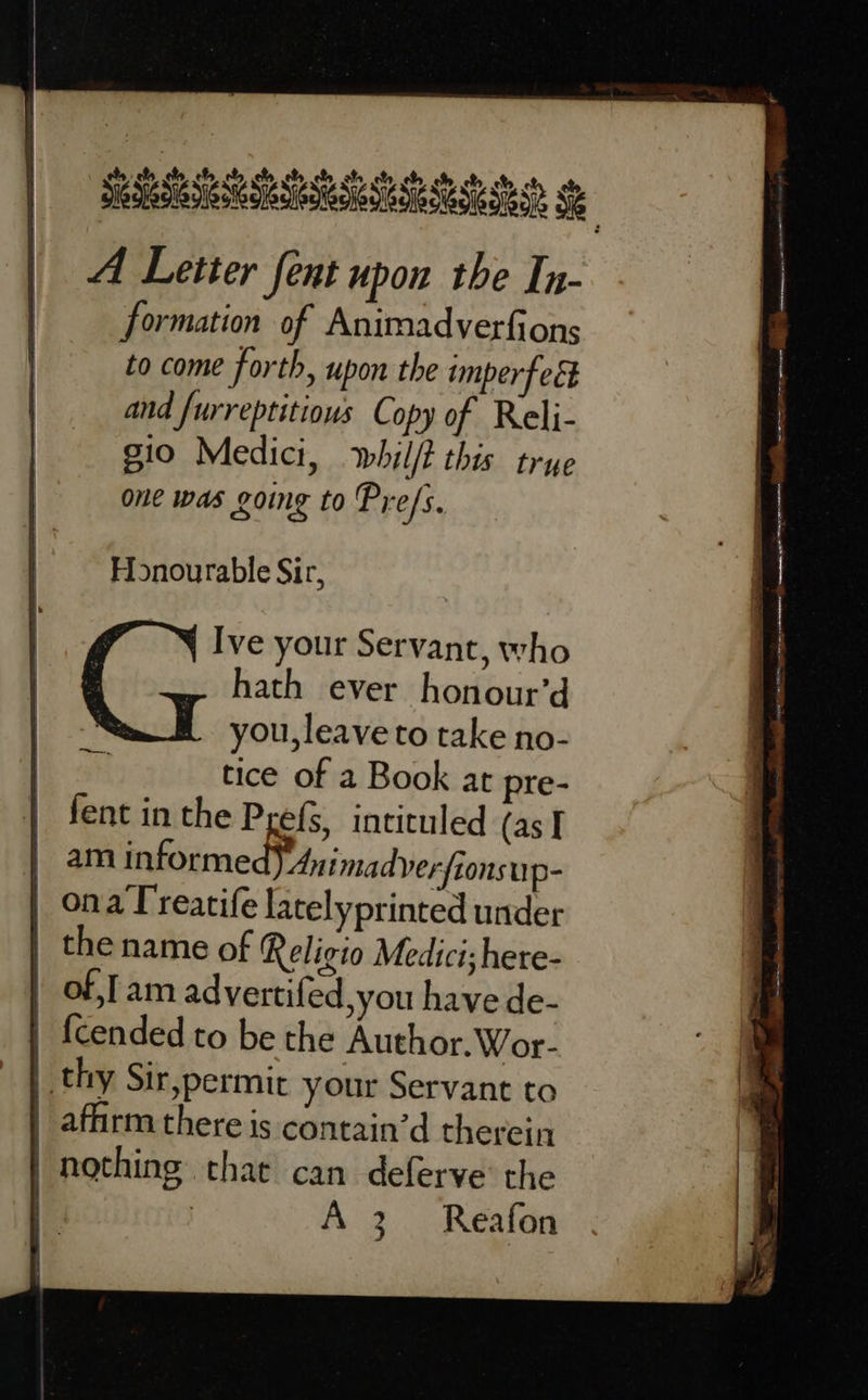 A Letter fent upon the In- formation of Animadverfions to come forth, upon the imperfeét and furreptitious Copy of Reli- gio Medici, whil/t this trye one was going to Pre/s. Honourable Sir, Ive your Servant, who hath ever honour’d you, leave to take no- tice of a Book at pre- fent in the Prefs, intituled (as I | am informe Animadyerfionsup- | onaTreatife latelyprinted under | the name of Religio Medici; here- | ofam advertifed,you have de- |. {cended to be the Author. Wor- | thy Sir,permit your Servant to _ affirm there is contain’d therein | nothing that can deferve the | | A 3. Reafon  Ree wee I Pte en - 7 y 22 Rn aan anette — eaguamaenn gaie Tane sera, 