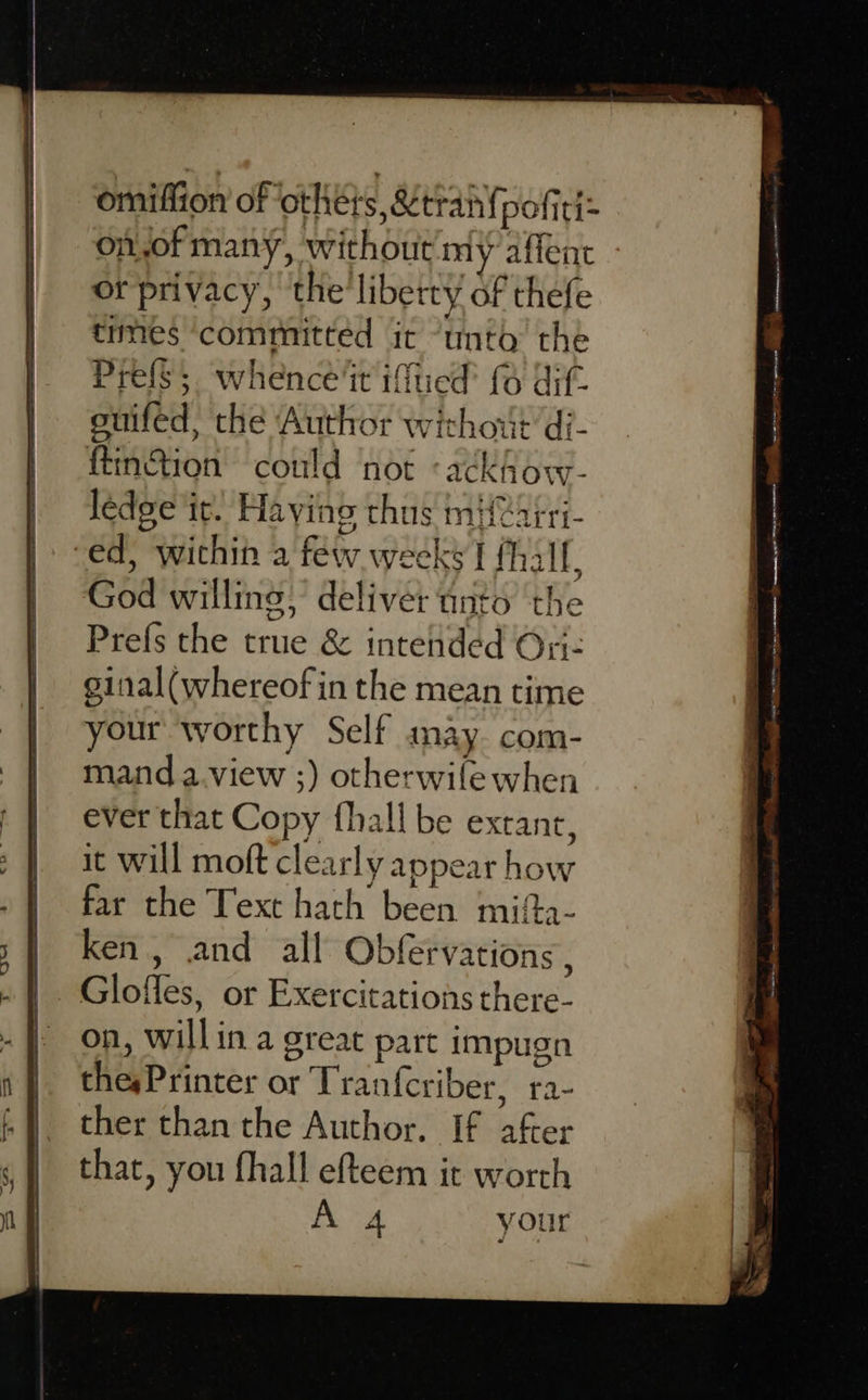 omiffion of otheis, Mtran{pofiti= on,of many, without my affent or privacy, the’ liberty of thefe trmes ‘committed it “unto the Prefs. whence‘it iftied’ (6 dif- onifed, the Author without di- ftin&amp;tion could ‘not «ackfow- ledge it. Having thus mHeairi- “ed, wichin a few weeks I fhallf, God willing; deliver tinto the Prefs the true &amp; intended On- ginal(whereof in the mean time your worthy Self aay. com- mand a.view ;) otherwife when ever that Copy {hall be extant, it will moft clearly appear how far the Text hath been mifta- ken, and all Obfervations , on, willin a great part impugn thesPrinter or Tranfcriber, ra- ther than the Author. If after that, you fhall efteem it worth = Saar a SE a ee 