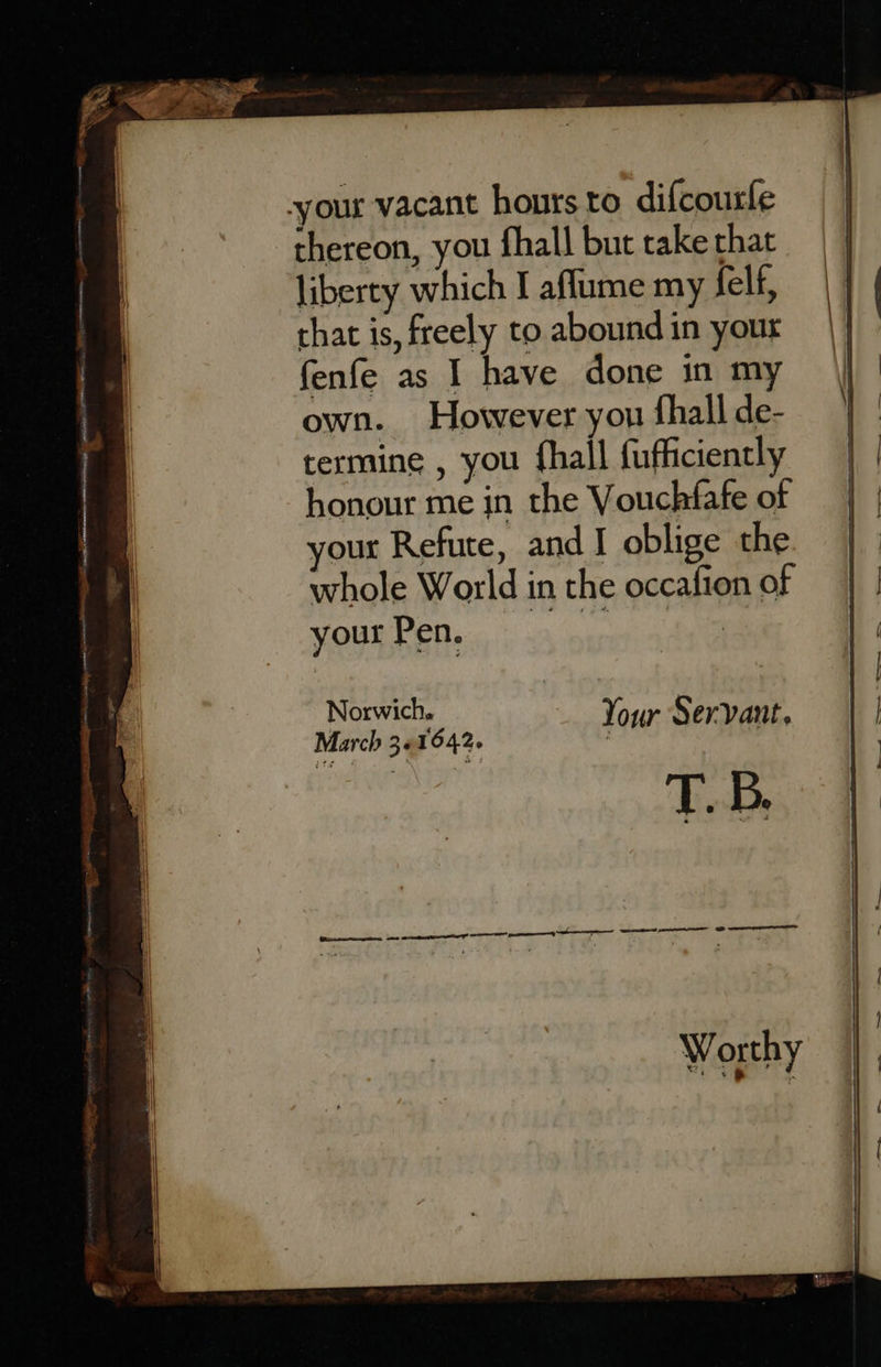 your vacant hours to difcourfe thereon, you fhall but take that liberty which I aflume my felf, that is, freely to abound in your fenfe as I have done in my own. However you fhall de- termine , you fhall fufficiently honour me in the Vouchfafe of your Refute, and I oblige the whole World in the occafion of SGUBDED «| 4 parmtin Norwich. Your Servant, March 3« 1642. iad T. B. 