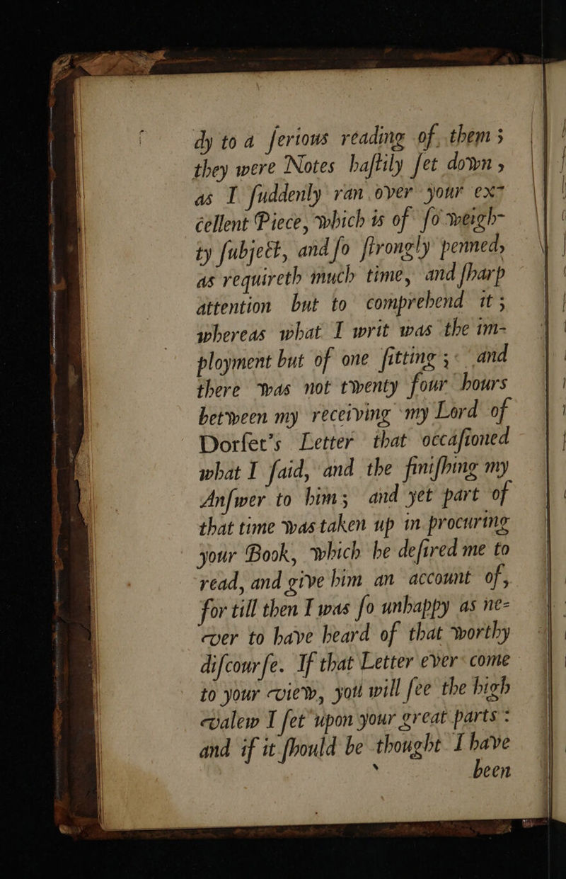     dy toa fertows reading of, them 5 they were Notes haftily fet down » as I fuddenly ran.over your ex- cellent Piece, which is of fo wergh- ty fubject, and fo firongly penned, as requireth much time, and {harp attention but to comprebend it 5 whereas what I writ was the im- ployment but of one fitting 5 and there ‘was not twenty four hours between my receiving ‘my Lord of Dorfet’s Letter that oecafioned what I faid, and the finifhing my Anfwer to him; and yet part of that time was taken up in. procuring jour Book, which he defired me to read, and give him an account of, for till then Twas fo unhappy as ne- ver to have heard of that worthy difcourfe. If that Letter ever: come to your view, yor will fee the high walew I fet upon your great parts : and if it fhould be thought I have  