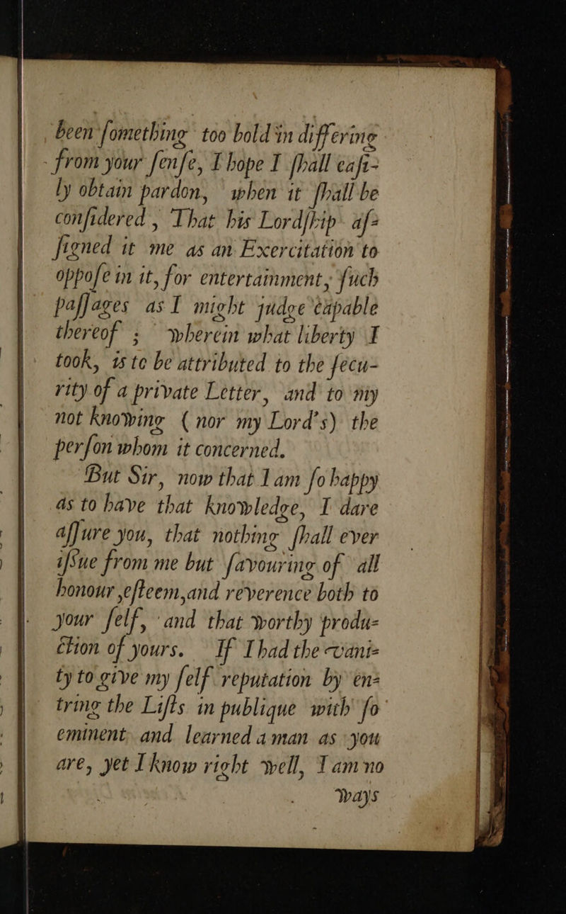 been fomething too bald in differing from your fenfe, Ebope I fhall eaft- ly obtain pardon, when it hall be confidered , That his Lord/kip. af- figned it me as an Exercitation to oppofe in it, for entertainment, {uch paffages as I might qudge capable thereof ; — wherein what liberty I took, 1s te be attributed to the fecu- rity of a private Letter, and to nity not knowing ( nor my Lord’s) the perfon whom it concerned. But Sir, now that Lam fo happy as to have that knowledge, I dare affure you, that nothing {hall ever ifSue from me but favouring of all honour ,efteem,and reverence both to jour felf, and that worthy produ- ction of yours. If Ihad the wani- ty to give my felf reputation by en- tring the Lifts im publique with’ fo eminent, and learned aman as you are, yet Tknow right well, Tam no Ways 