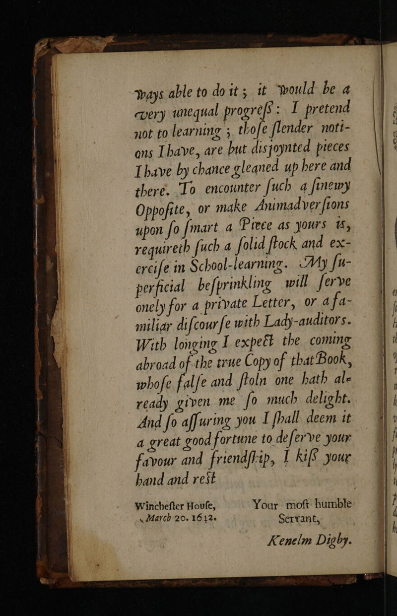        “ways able to doit; it would be a very unequal progres: I pretend not to learning ; thofe flender nott- ons [have, are but disjoynted preces Lhave by chance gleaned up here and there. To encounter uch 4 finewy Oppofite, or make Animad ver [tons requireth fuch a folid frock and ex- ercife in School-learning. My fu- perficial befprinkling will ferve onely for a private Letter, or 4 fa- miliar difcour fe with Lady-auditors. With longing I expeét the coming abroad of the trwe Copy of that'Book , whofe falfe and ftoln one hath ale ready given me fo much delight. And fo affuring you I fhall deem it a great good fortune to deferve your favour and friendfhip, I kifS your hand and rest Winchefter Houfe, Your moft: humble , March 20. 16426 Serrant ; : ? Kenelm Digby.  faa” =— s ~—- emis 7 Sh i | —=s = set