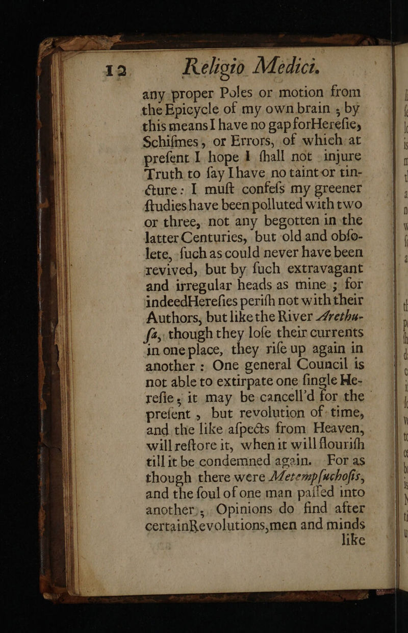                                              Religio Medict. any proper Poles or motion from the Epicycle of my own brain ; by this meansI have no gap forHerefie, Schifmes, or Errors, of which: at prefent I hope I thall not . injure Truth to fay [have no taint or tin- éture: I muft confefs my greener ftudies have been polluted with two or three, not any begotten in the latter Centuries, but old and obfo- lete, fuch as could never have been revived, but by fuch extravagant and irregular heads as mine ; for indeedHerefies perifh not with their Authors, but likethe River “retha- f4, though they lofe their currents inoneplace, they rife up again in another : One general Council is not able to extirpate one fingle He- refie, it may be cancell’d for the prefent , but revolution of time, and the like afpecs from Heaven, willreftore it, when it will flourith tillit be condemned again. For as though there were AZeremp/uchofis, and the foul of one man paifed into another);, Opinions do find after certainRevolutions,men and minds like 