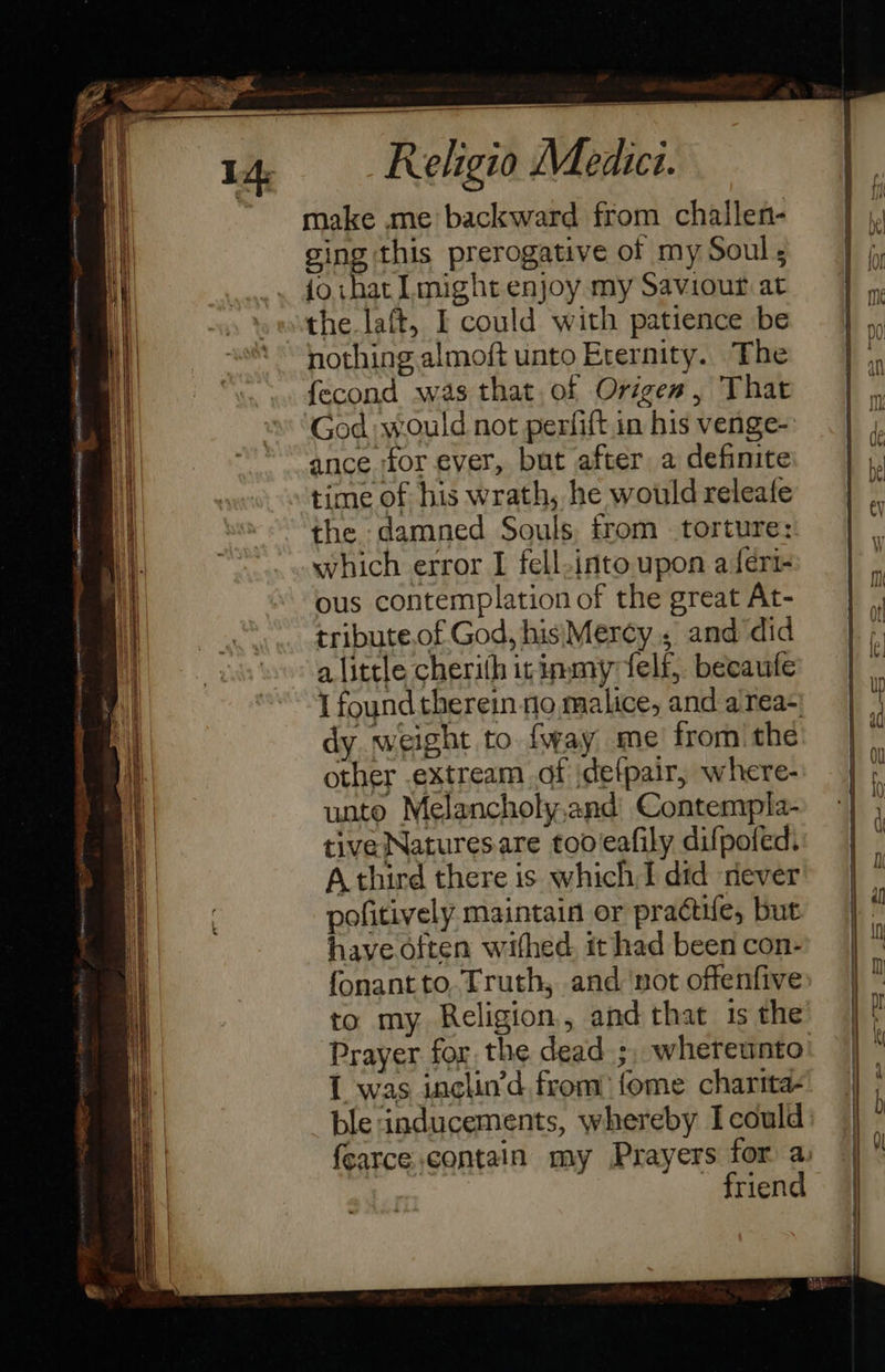                  - a re ee ee eee _                        14 Religio Medici. make me backward from challen- ging this prerogative of my Soul ; foihat Lmight enjoy my Saviour at the laft, I could with patience be nothing almoft unto Eternity. The fecond was that of Origen, That God would not perfift in his venge- ance for ever, but after a definite time of his wrath, he would releafe the damned Souls, from torture: which error I fell-into upon a {eri ous contemplation of the great At- tribute.of God, his Mercy, and did alittle cherith irinmy felf, becaufe I found therein no malice, and area- dy. weight to fway me’ fromthe other .extream of jdefpair, where- unto Melancholy,and Contempla- tive Natures are too eafily difpofed. A third there is which I did never pofitively maintain or practife, but have often wihed. it had been con- fonant to. Truth, and ‘not offenfive: to my Religion, and that is the Prayer for the dead ;, whereunto’ 1 was inclin’d from) fome charita- ble inducements, whereby Icould fcarce contain my Prayers for a: friend  