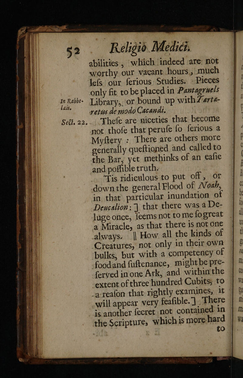                            In Rabbe- lais. Seét. 22. Religio Medics. abilities , which indeed are: not worthy our vacant hours, much lefs our ferious Studies. » Pieces only fit to be placed in Pantagruels Library,, or bound up with Zarta- vetus de modo Cacandi. Thefe are niceties that become not thofe that perufe fo ferious a Myftery : There are others more generally queftioned and. called to the Bar, yet methinks of an eafie and poffible truth. Tis ridiculous to put off, or down the general Flood of Noah, in that particular inundation of Deucalion: | that there was a De- luge once, feems not tome fogreat a Miracle, as that there is not one always. || How all the kinds of Creatures, not only in their own bulks, but with a competency of foodand fuftenance, mightbe pre- ferved inone Ark, and within'the -extent of three hundred Cubits; to ‘a-reafon that rightly examines, 1t | will appear very feafible. J ‘There | ds another fecret not contained in the Scripture, which is more hard iG to  