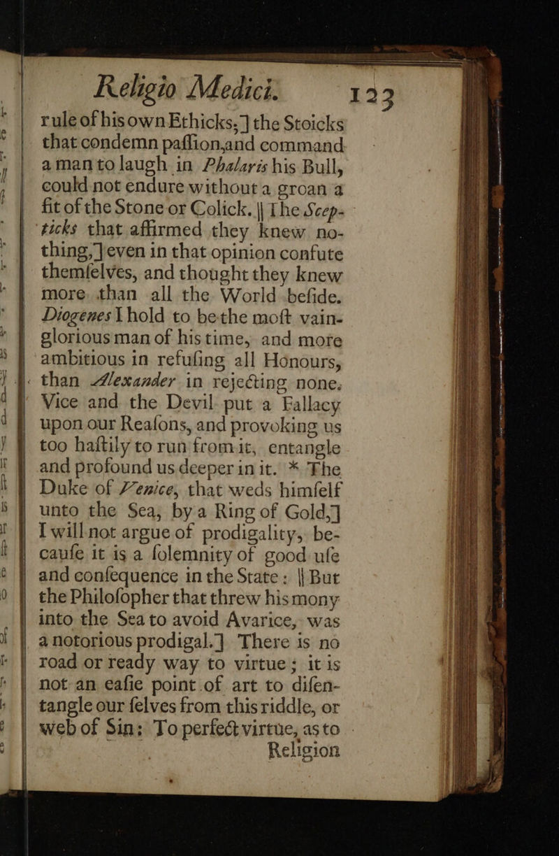 = == S&amp;S =e = =    rule of hisownEthicks.] the Stoicks that condemn paflion,and command amantolaugh in Phalaris his Bull, could not endure without a groan a fit of the Stone or Colick. || The Scep- ticks that affirmed they knew no- thing, even in that opinion confute themfelves, and thought they knew more. than all the World befide. Diogenes Lhold to bethe moft vain- slorious man of his time, and more ambitious in refufing all Honours, Vice and the Devil put a Fallacy upon our Reafons, and provoking us too haftily torun fromit, entangle and profound us deeper in it. * The Duke of Henice, that weds himfelf unto the Sea, bya Ring of Gold,] I willnot argue of prodigality,. be- caufe it is a folemnity of good ule and confequence in the State: || But the Philofopher that threw his mony into the Sea to avoid Avarice, was 4 notorious prodigal. | There is no road or ready way to virtue; itis not an eafie point .of art to difen- tangle our felves from this riddle, or web of Sin; To perfect virtue, asto - PO Religion                              