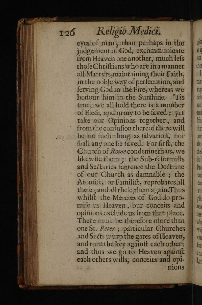 (A eet 4 een ene eaten es ieee Ie ae                                                         Religio Medici. eyes of many than perhaps im the judgement of'God, excommunicate from Heaven one another, much lefs thofeChriftians who are tna manner all, Martyts,maintaining their Faith, in the noble way of perfecution, and ferving God in the Fire, whereas we honour him inthe Sunthiney - Tis true, we all hold there is:a number of Elect, and nvany to be faved); yet take sour Opinions together, and fromthe confufion thereof there will be no fuch*thing as falvation, nor fhall any one be faved. For firft, the Church of Rome condemneth us, we likewtfe them ;: the Sub-reformifts and Sectaries fentence the Dodtrine of our Church as damnable ; the Aromift, or Familift, reprobates all thefe , andall thefe,chem again. Thus whillt the Mercies of God do pro- mife us Heaven, our conceits and opinions exclude us from that place. There mult be therefore more than one St. Peter ; :particular Churches and Sects ulurp the gates of Heaven, and turn the key againit eachiother: and thus we goto: Heaven againft each others wills; conceits and opi- nions   t) ma isi pot the fa rep ref! wil dnd his for an tho | en ea v0 plic thoy One wh Wr OU buy ang Let
