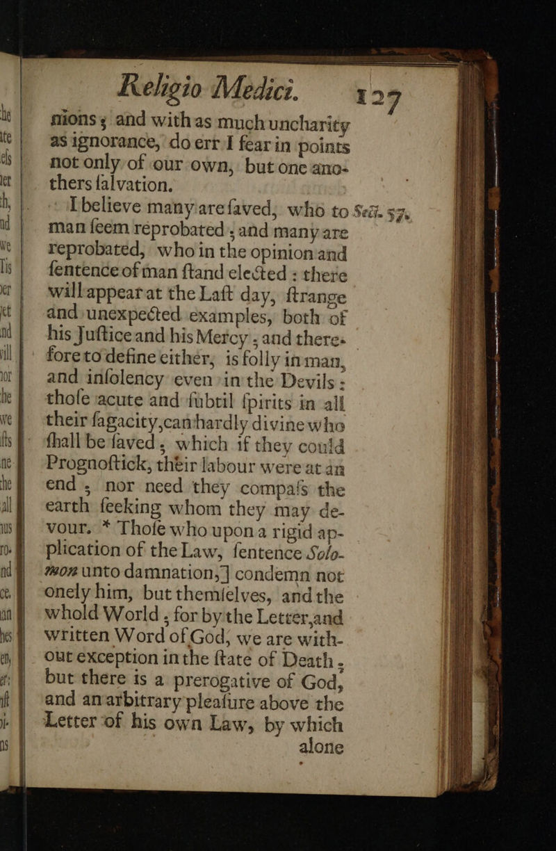 mions; and withas much uncharity as ignorance, ‘do err I fear in points not only of our own, but one ano- thers falvation. man {eem réprobated ; and many are reprobated, who in the opinion and fentence of man ftand elected : there willappearat the Laft day, {trange and unexpected examples, both of his Juftice and his Mercy . and theres foretodefine either, is folly in man, and infolency even »in the Devils : thole acute and fubril {pirits in all their fagacity,camhardly divinewho fhall be faved, which if they could Prognoftick, théir labour were at an end; nor need they compafs the earth feeking whom they may de- vour. * Thofe who upona rigid ap- plication of the Law, fentence Solp- mon unto damnation, ] condemn not onely him, but themielves, andthe whold World , for by the Letter,and written Word of God; we are with- out exception inthe {tate of Death . but there is a prerogative of God, and anarbitrary pleafiure above the Letter of his own Law, by which | alone   