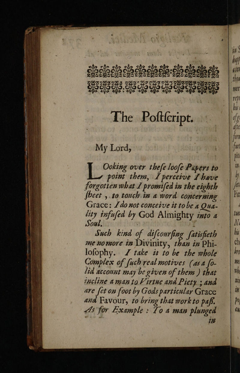 Leen ati ee = = a + = a < aa — apg lion aw - , 7 ee feentgtemeneniianes. areata My Lord, ee Hest over thefe loofe Papers to point them, L perceive Thave forgotten what 1 promtfed in the eighth feet ,.t0 touch in a word concerning Grace: do not conceive it tobe a Oua- lity infufed by God Almighty ito a Soul, f Such kind of difcourfing fatistieth me nomore in Divinity, than in Phi- lofophy. Z take it to be the whole Complex of fuch real motives (asa fo- lid account may be given of them ) that tncline aman to Firtne and Piety ; and are fet on foot by Gods particular Grace and Favour, to bring that work to pafs. ’ 163 