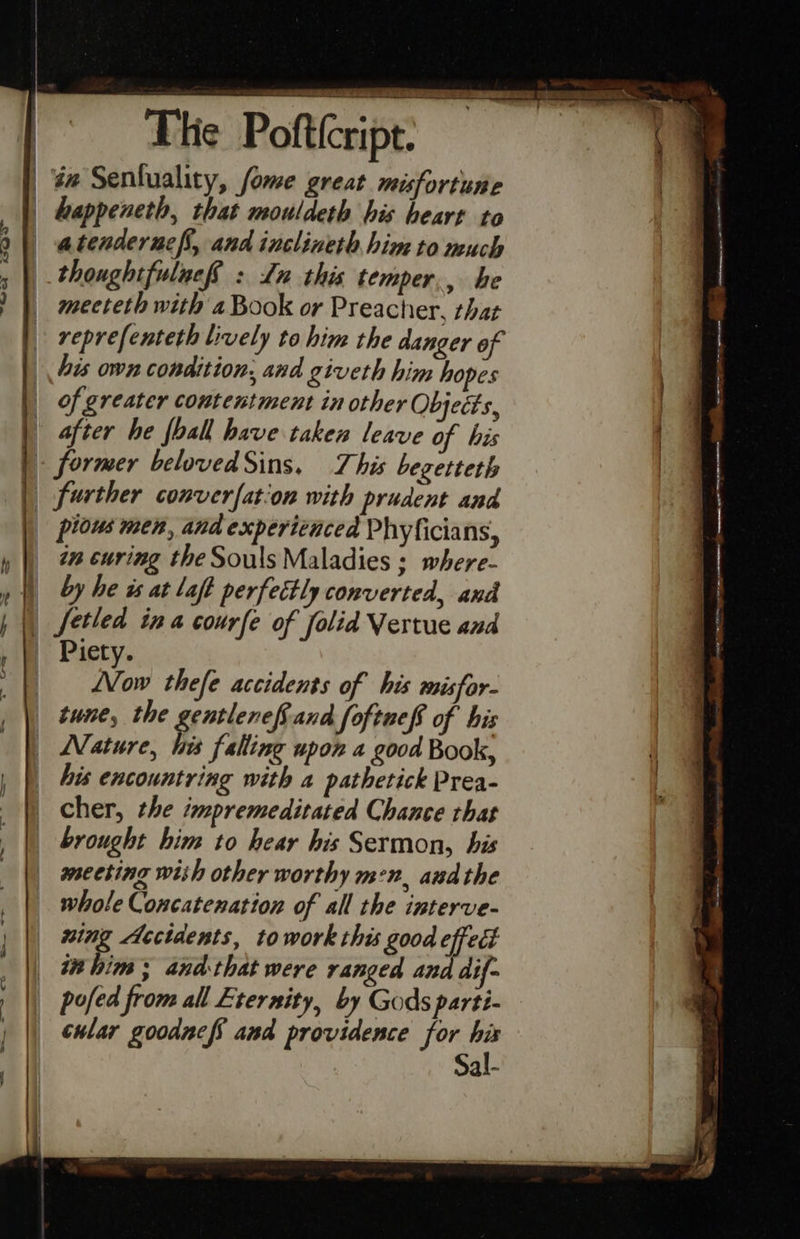    ahs  The Pofttcript. . dw Senluality, fome great misfortune | happeneth, that mouldeth his heart to atendernefs, and inclineth him to much thoughtfuluef : Ln this temper,, be mecteth with a Book or Preacher, that reprefenteth lively to him the danger of his own condition, and giveth him hopes of greater contentment in other Objects, | | after he foall have taken leave of his | | former belovedSins, This begetteth | _ further converfation with prudent and _ pious men, and experienced Phyficians, » |) 2% éuring the Souls Maladies ; where- i by he as at laff perfectly converted, and | fetled ina courfe of folid Vertue and » @ Piety. a Vow thefe accidents of his misfor- | tune, the srorenes and foftneff of his Nature, Wis falling upon a good Book, _ his encountring with a pathetick Prea- _ cher, the impremeditated Chance that | brought him to hear his Sermon, his meeting wish other worthy men, andthe whole Concatenation of all the interve- wing Accidents, towork this good gi | tahim; and that were ranged an dif- ; | pofed from all Eternity, by Gods parti- |                            ol £S3QQ- Semen — ene eae am rerecmnmms een eae - — scr <i eee | || ewlar gooduef and providence for his Sal-  