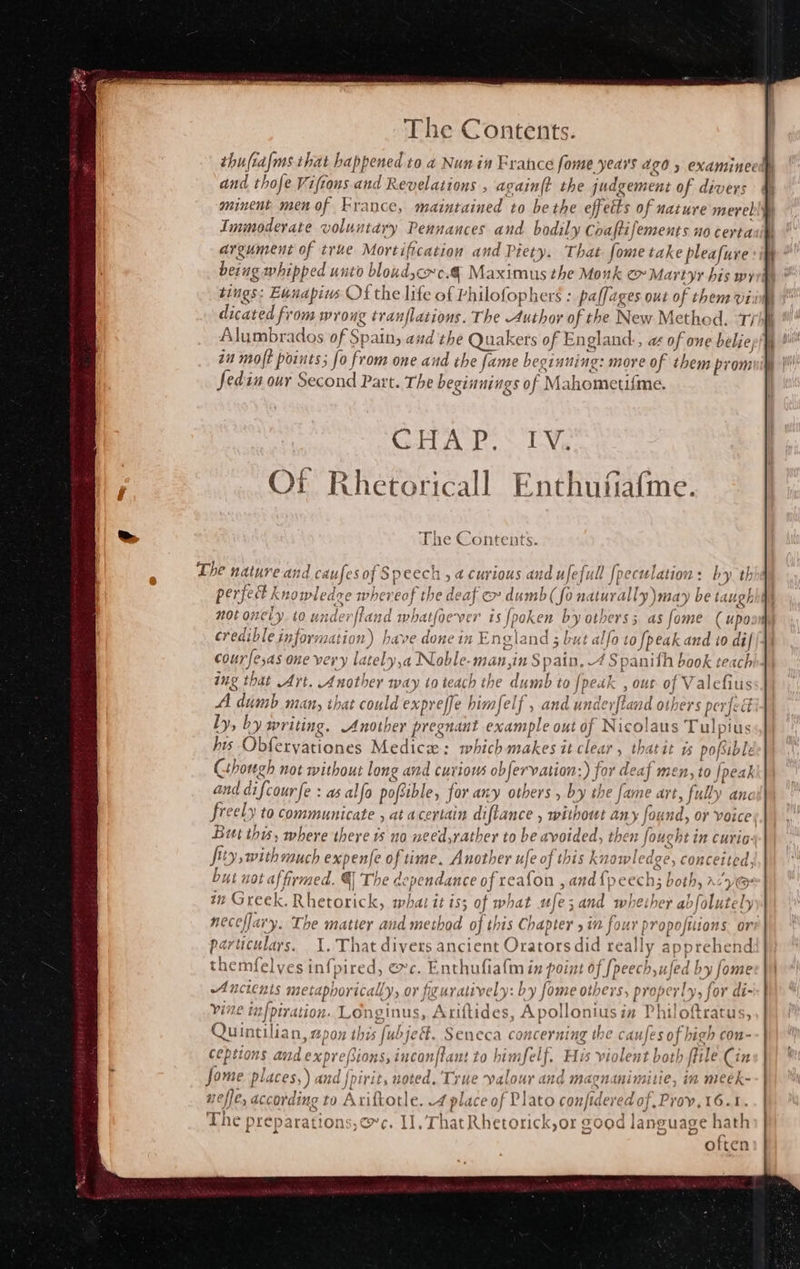 thufiafms that h appened to a4 Nun in France fome yeas 420 5 examineed and thofe Viftons and Revelations , again{t the indgement of divers minent men of France, maintained to be the effects of nature merely Immoderate voluntary Pennances and bodily Coaftifements n0 certa argument of true Mortification and Piety. That fome take pleafure being ge whipped unto biohducdes @ Maximus the Monk e» Martyr his wy tings: Eunapius Of the life of Philofophers : paffages out of them vi: dicated fr om wroug tranflations. The Author of the New Methed. ‘Thi Alumbrados of Spain; and the Qual cers of England:, a of one beliep)} in molt points; fo from one and the fame beginning: more of them prom Sedin our Second Part. The beginnings of Mahometifme. The Contents. The nature and ¢: ‘i sof Speech ,a curious and ufefull [peculation: by th perfect k Knowledge whereof ede at ec dumb (fo naturally \may nee not On ely io und: lerfh ind whatfoever is Jpoke en by otberss as fome ( upo: credible information n) have done in E neland ; but alfa aypeak and 10 di courfesas one very lately 1a Noble-m an, in Spat A Spanith book teach)4| ing that Art. Another way to teach the dumb to {petk , out af Valefius AA dumb many that could expreffe himfelf , and under Hand o ers perfed ly, by writing. Another pregnant example out of Nicolaus ; Tul) plus bis Obferyationes Medics: which makes it clear » thatit ts pore Cthough not without long and curious objer vation:) for de. af men, to | peak and difcourfe : as as alfo pofsible, for any others , by the fame art, sh anc freely to communicate , at a certain diflance , without any fou nd, or Voice) But this, where there no need,rather to be avoided, then BLA curio: fo withs much expenfe of time. Another ufe of this knowledge, conce byt not affirmed. q The de pendance of reafon 5a and {j pcech Bothy in Greek. Rheto yo what it is; of what ufe;and whether abfolut tel neceffaiy. a matier and method of this Chapter yin four propofitions. ore particulars. 1, That divers ancie nt Orators did reall ly appreh end themfelves Saree exc. Enthufialm in point of [peec b,ufed oe Ancients mete epborically, or figuratively: by fome others, properly, vine SARE AtRe Longinus, Ariftides , Apol lonius in Philo Quintilian, apox th: s fubje. Seneca concerning the ca ufes of bi igh con- eptions Baste: Bion gaeucan fh unt to hemalerh Hy violen t both fit ile Cin Jome places,) . and fpiri t, noted. True valour and magnanimitie, in meek- neffe, according to Axiftotle. -4 place of Plato con/tdered o; f.Prov,16. The preparations, ce. II, 7 rhat Rhetorick;or good iecase Wah often 