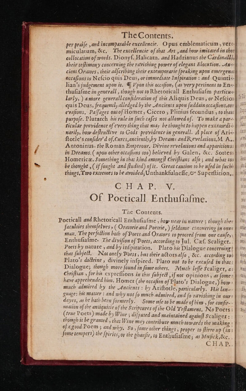 their teflimony concerning the ravishing power of elegant Elocution. An- larly, ) amore generall confideration of this Aliquis Deus, or Nefcio quis Deus, frequenil, alledged by the Ancients upon fuddain occafions,or evafions, Palfages ourof Homer, Cicero , Plinius fecundus , to that purpofe. Plutarch his rule in fuch cafes not allowed of. To make a par- ticular providence of every thing that may be thought to happen extraordi- narily, how deftru€five to Gods providence in generall. A place of Ari- {totle’s confider’d of Cures,anciently,by Dreams andRevelations.M A, Antoninus; the Roman Emperour. Divine revelations and apparitions in Dreams, ( upon other occaftons too) believed by Galen, &amp;c. Sortes Homerica. Something in that kind amongft Chriftians alfo ; and what to be thought ,( if fought and ftudied) of it. Great caution to be ufed in fuch things. Two extremes to be avoided; Unthankfulnefle,@ Superftition, GUA ATP isc: Of Poeticall Enthufiafe. The Contents. Poeticall and Rhetoricall Enthufiafme , hop near in nature + though the faculties themfelves 5 ( Oratorie and Poetrie, ) feldome conctarring in one muait, The perfettion both of Poets and Orators to proceed from one caufe, Enthufiafme. The divifion of Poets, according to Jul. Cf. Scaliger. i ; Be ties Plato's dotirine , divinely infpired. Plato not tobe excufed in that Dialogue; though more found in fome others. Much leffe Scaliger, a have apprehended him. Homer (the occafton of Plato’s Dialogue, ) how much admired by the Ancients : by Ariftotle, particularly. His lan- }P } I, p f, v asl . ~ dayes, Add hath been for merly. Some ufe to be made of him , for confir- mation of the antiquitie of the Scriptures of the Old Teflament, No Ports rune Poets 2 7; Pee a7 ° : 5 (true Y oets ) made by Wine ; di/ puted and maintained againft Scaliger : though it be granted , that Wine may contribute much towards the making of agood ae andwhy, So » fome other things , proper to flirre up (in ome tempers) the {nivits. oy the ie at a tee Jome semper ) Ipirits, or the phanfte, tg Enthufiafme; as Mujick,&amp;c, CHAP. rs                                  