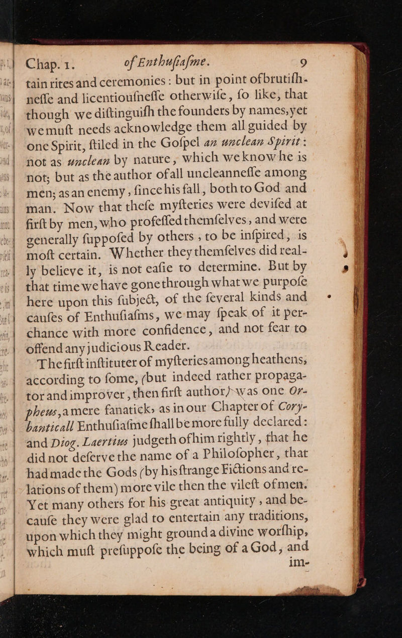      Chap. 1. of Enthufiafme. 9 tain rites and ceremonies : but in point ofbrutifh- neffe and licentioufnefle otherwile, fo like, that though we diftinguifh the founders by names, yet wemuft needs acknowledge them all guided by one Spirit, ftiled in the Golpel an unclean Spirit: not as #aclean by nature, which weknowhe is not; but as the author ofall uncleannefle among men; asan enemy , fince his fall, bothto God and man. Now that thefe myfteries were devifed at firftby men, who profefled themfelves, and were generally fuppofed by others , to be infpired, is moft certain. Whether they themfelves did real- ly believe it, is not eafie to determine. But by that time we have gonethrough what we purpofe here upon this fubje&amp;t, of the feveral kinds and cafes of Enthufiafms, we-may {peak of it per- chance with more confidence, and not fear to offend any judicious Reader. Thefirttinftituter of myfteriesamong heathens, according to fome, (but indeed rather propaga- tor andimprover, then firft author/was one Or- heus,amere fanatick, as inour Chapter of Cory- hanticall Enthufiatme fhall bemore fully declared: and Diog. Laertius judgeth ofhim rightly , that he did not defervethe name of a Philofopher, that had made the Gods (by hisftrange Fictions and re- lations of them) more vile then the vileft ofmen. Yet many others for his-great antiquity » and be- upon which they might grounda divine wortfhip, which muft prefuppofe the being of aGod, and im-