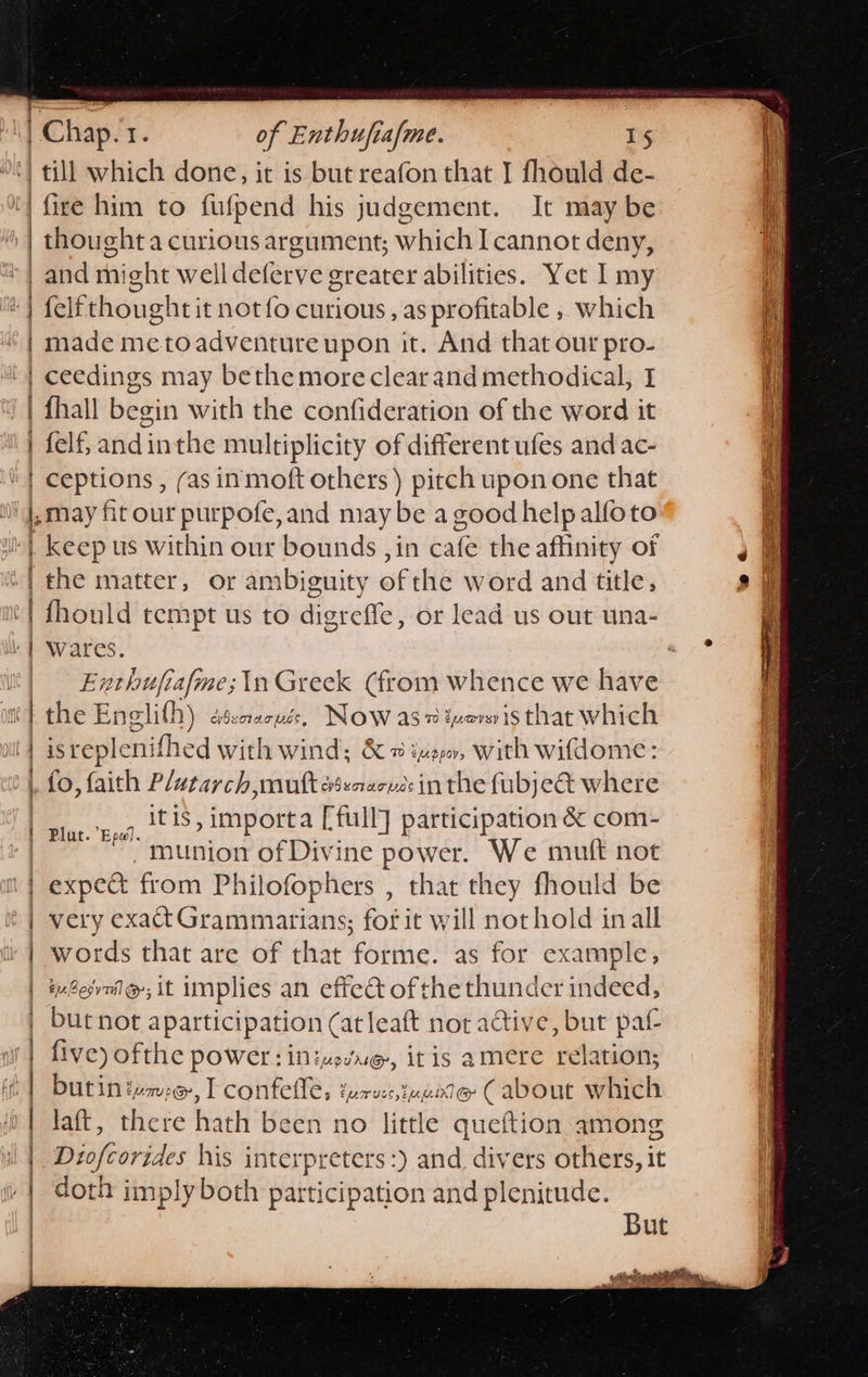                        || Chap. 1. of Enthufiafme. 15 ‘| till which done, it is but reafon that I fhould de- fire him to fufpend his judgement. It may be Ht | thought a curious argument; which I cannot deny, &amp; | and tight welldeferve greater abilities. Yet I my | felfthoughtit not{o curious, as profitable , which | made me to adventure upon it. And that our pro- | ceedings may bethemore clear and methodical, I '| fhall begin with the confideration of the word it ‘| felf, andinthe multiplicity of different ufes and ac- ' | ceptions , (as inmoft others ) pitch upon one that i f may fit our purpofe, and may be a good help alfoto | keep us within our bounds , in cate the affinity of @ «| the matter, or ambiguity ore wordandtitl, - s@ | fhould tempt us to digreffe, or lead us out una- i | Wares. —. ] Enthufiafme;\n Greek (from whence we have the Englifh) cenacue, Now as ivenis that which isreplenifhed with wind; &amp; # zuo0, with wifdome: fo, faith Plutarch mutt eseaecvdsin the fubje&amp;t where it is » importa [full] participation &amp; com- munion of Divine power. We mutt not n | expe&amp; from Philofophers , that they fhould be >| very exadtGrammarians; for it will not hold inall | words that are of that forme. as for example, euéesvnilg; it implies an effec of the thunder indeed, | bucnot aparticipation (at leaft not active, but paf- | five) ofthe power: inizevue, it is amere rela ation; | butin tumoe, L confelles turvec, jaune (about which | laft, there hath been no little queftion among il |. Diofcorides his interpreters :) and divers others, it : | | a OT am A mm hemes doth imply both participation and plenitude. But * ap yiteh SR CgRaR AW Me ne ‘ ia ow