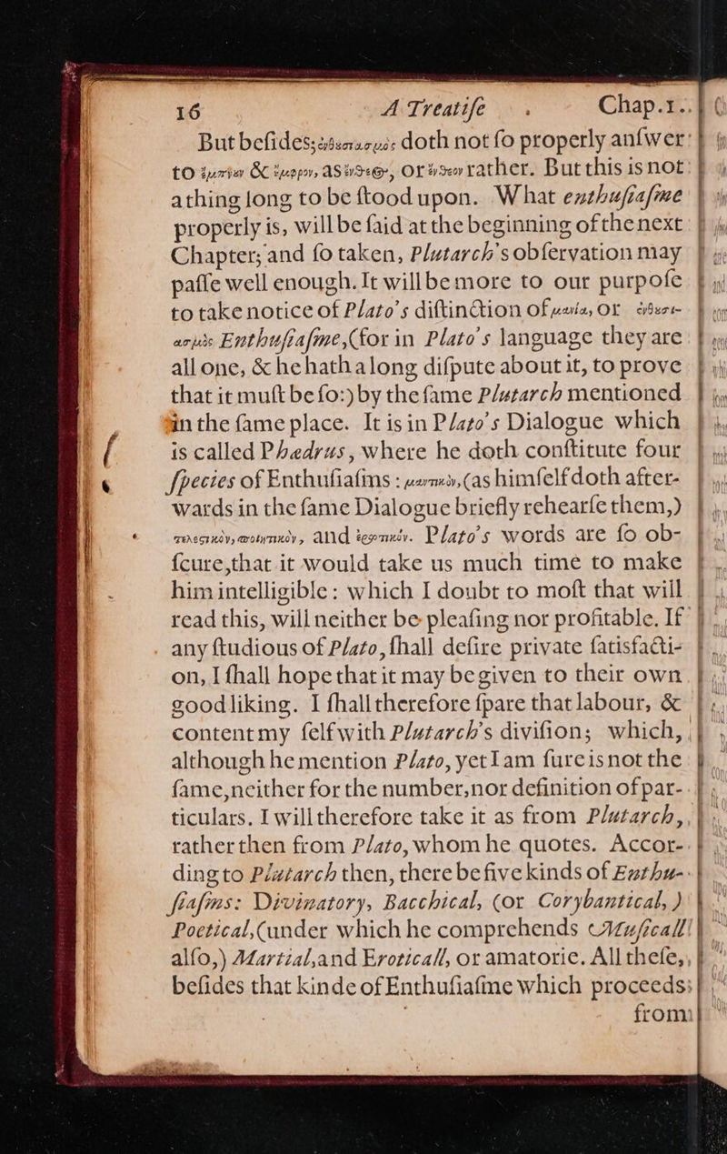                  16 A Treatife tO gure BC ivopn, ASHS@, OL¥xerather. But this isnot athing long to be ftoodupon. What exthufia/me properly is, will be faid at the beginning ofthenext Chapter; and fo taken, Plutarch’s obfervation may paffe well enough. It willbe more to our purpofe to take notice of Plato’s diftinGion Ofvsia, OL deo aciis Enthufiafme,(for in Plato’s language they are allone, &amp; he hathalong difpute about it, to prove that it mutt be fo:) by the fame P/starch mentioned in the fame place. It isin P/ato’s Dialogue which is called Phedrus, where he doth conftitute four fpecies of Enthufiafins : .2m»,(as himfelfdoth after- wards in the fame Dialogue briefly rehearfe them,) roresrxiy, @ouynniy, AN tenet. Plato’s words are fo ob- {cure,that it would take us much time to make him intelligible: which I doubt to moft that will                 - ee —s any ftudious of Plato, {hall defire private fatisfaQi- on, I fhall hope that it may begiven to their own goodliking. I fhalltherefore {pare that labour, &amp; although he mention P/ato, yet1am fureisnot the fame,ncither for the number, nor definition of par- ticulars. I willtherefore take it as from Plutarch, rather then from Plato, whom he. quotes. Accor- fiafms: Divinatory, Bacchical, (or Corybantical, ) Poetical,(ander which he comprehends Wu/call alfo,) Martial,and Eroricall, or amatoric. All thefe,   