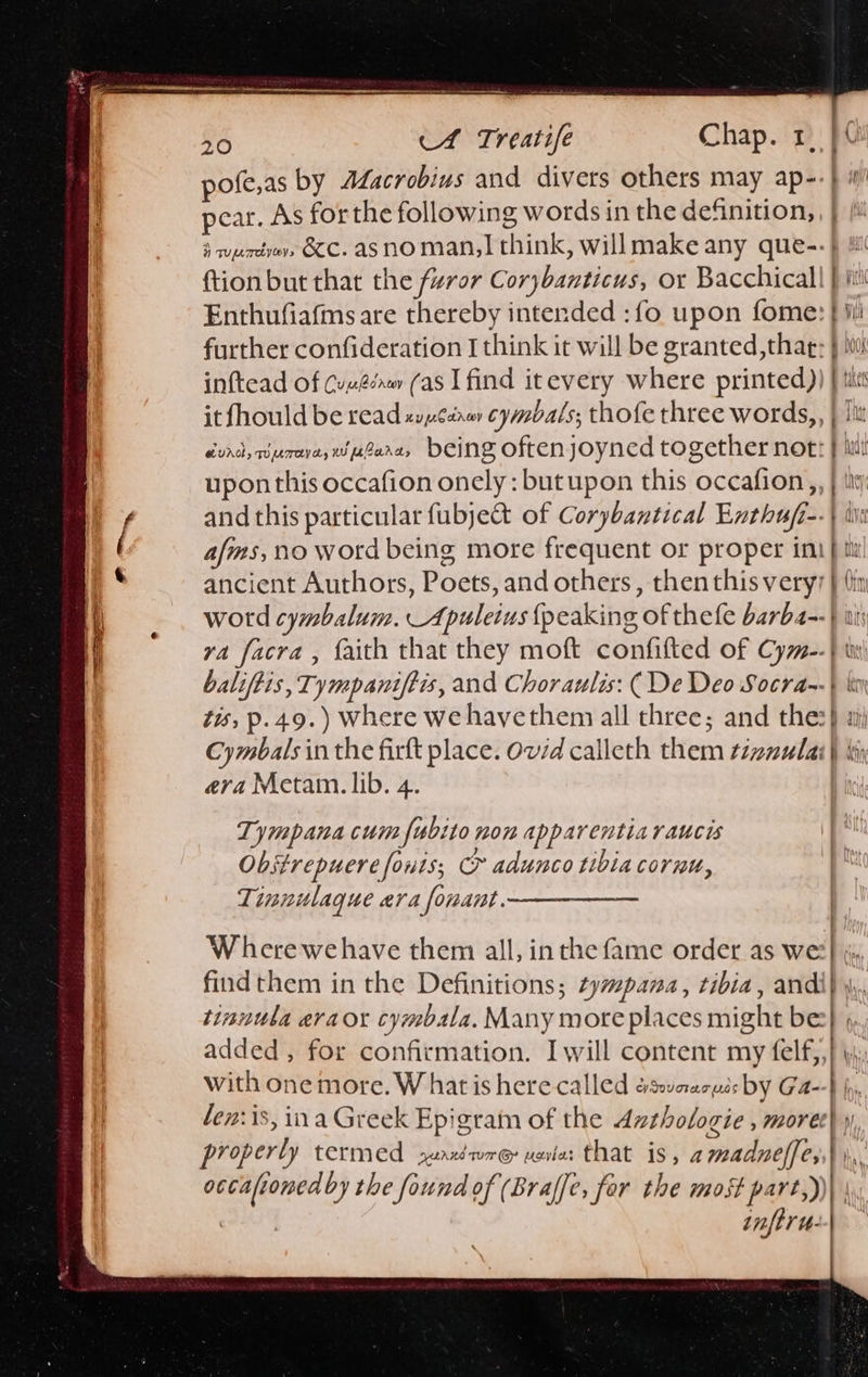                               eee —e 20 A Treatife Chap. 1 | pofe,as by ALacrobius and divers others may ap-- pear. As forthe following words in the definition,, | {i ‘wurde, &amp;C. asnoman,| think, willmake any que--} ! {tion but that the furor Corybanticus, or Bacchicall | iti Enthufiafms are thereby intended :fo upon fome: } ji! further confideration I think it will be granted ,thag; } in inftead of Cuméénw (as I find itevery where printed)) | tit it fhould be read zvpcenay cymbals; thofe three words,, | lit évrd, Burne wesere, being oftenjoyned together not: } hit upon this occafion onely : butupon this occafion,, | iit and this particular fubje&amp; of Corybantical Enthufi--| ive afms, no word being more frequent or proper imi} ti ancient Authors, Poets, and others, thenthis very? } thin word cymbalum. Apuleius {peaking of thefe barba--} wi ya facra , faith that they moft confifted of Cym--} iiy| baliftis, Tympaniftis, and Choraulis: ( De Deo Socra~-} ki tis, p.49.) Where we hayethem all three; and thes) aj Cymbals in the firft place. Ovid calleth them tzzmulai} bi era Metam. lib. 4. |  } Tympana cum fubito non apparentiaraucis Obstrepuere fonts; Cr adunco tibia cornu, Tinnulaque era fonant. , Wherewehave them all, inthe fame order as we?} js findthem in the Definitions; zympana, tibia, andi} 4, tinnula evraox cymbala. Many more places might be} », added, for confirmation. I will content my Rey vie with one more. W hat is here called eswvaaeuss by Ga--} fy, len: is, ina Greek Epigram of the dzthologie , moret | y properly termed 2uaxmre vei: that is, amadneffe;,| \, occafionedby the found of (Braffe, for the most part,))\ | infer t- Maw.