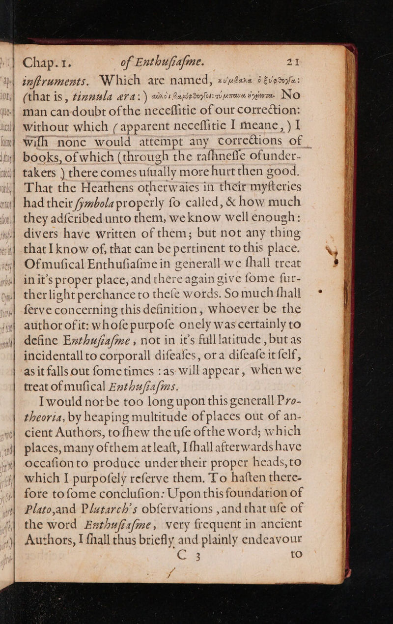                                  Chap.1. of Enthufiafme. 21 (that is , tinnula ara: ) anes Bapdosoylor: wyreve ingerre. INO man can-doubt ofthe neceflitie of our correction: without which (apparent neceffitie I meane, ) I books, of which (through the rafhneffle ofunder- takers ) there comes ufually more hurt then good. That the Heathens otherwaies in their myfteries had their fymbola properly fo called, &amp; how much they adfcribed unto them, we know well enough: divers have written of them; but not any thing that I know of, that can be pertinent to this place. Ofmufical Enthufiafme in generall we fhall treat in it’s proper place, and there again give fome fur- ther light perchance to thefe words. So much fhall ferve concerning this definition, whoever be the author of it: whofe purpofe onely was certainly to define Exthujia/me , not in it’s fulllatitude , but as incidentall to corporall difeafes, ora difeafe it felf, as it falls out fometimes : as will appear, when we treat of mufical Enthu/ia/ms. Iwould norbe too long upon this generall Pro- theoria, by heaping multitude ofplaces out of an- cient Authors, to fhew the ufe ofthe word; which places, many ofthem at leaft, Ifhall afterwards have occafionto produce under their proper heads, to which I purpofely referve them. To haften there- fore tofome conclufion: Upon this foundation of Plato,and Plutarch’s obfervations ,and that ufe of the word Exthufia/me, very frequent in ancient Authors, I {nall thus briefly and plainly endeavour Raid to