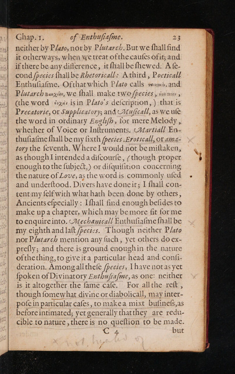      Ghap.1. of Enthufiafme. 23 neither by Plato, nor by Plutarch. But we fhallfind it otherways, when we treat ofthe caufes ofit; and if there be any difference, it fhallbefhewed. A fe- cond /peczes thall be Rbeterizells Athird, Poeszcall Enthufiafme. Ofthatwhich Plato calls mene, and Plutarch sayz, we hall make two/pectes , dvzaxy , (the word ¢ux@: isin Plato's defcriprion, ) that is Precatorie, or Supplicatory; and Muficall, as we ule the word in ordinary Exgh/h, tor mere Melody, whether of Voice or Inftruments. -Vartiall En- thufiafine fhall be my fixth /pecies .Eroticall, ot ama tory the feventh. W here! would not popridalen. as though intended a difcourfe, (though proper enough tothe fubjed,) or frei ie concerning the nature of Love, as the word is commonly ufed and underftood. Divers have doneirt; I fhall con- tent my felf with what hath been done by others, Ancients efpecially : Ifhall find enough befides to make upa chapter, which may be more fit forme to enquireinto. MWechanicall Enthufiafme fhall be my cighthand lat /peczes. Though neither Plato nor Pletarch mention any fuch, yet others do ex- prefly; and there is ground enoughin the nature ofthe thing, to giveita particular head and confi- deration. Amongallthefe /pecies, [have notas yet fpoken of Divinatory Exthufrafme,as one: neither is it altogether the fame cafe. For allthe reft , though famew'bat divine or diabolicall, may inter pofcin particular cafes, to makea mixt bufinefs,as before intimated; yet generally thatthey are redu- cible to nature, there is no queftion to be made. M4 but           