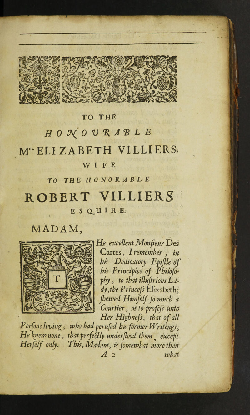 TO THE ELI ZABETH VILLIERSi WIFE TO THE HONORABLE ROBERT V1LLIER5 E S CLli IRE. MADAM, He excellent MonfieurDts Cartes, I remember ^ in his Dedicatory Efijile 6f his Principes of Philofo^ fhy, to that illuftriom La¬ dy ythe Princefs Elizabeth; fherjped Himfelf Jo much a Courtier, as to -profefs untd Her Highnefs^ that of all Perfons living ^ 'mho had -perufed hts firmer Writings^ Hel^emnone, that perfeBly under jlood them ^ except Herfeif only. ThisyMadarriy is fomeimhat more than A 2 mhaf