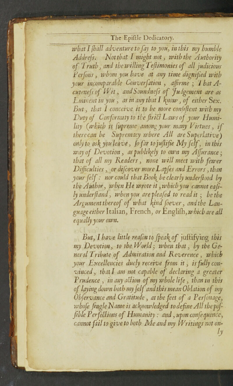 whatlfh'all adventure to fay to you ^ in this my humble Addrefs. Not that I might not ^ with the Authority of Truth, and thewillingTeflimoniesof all judicious ferfons y whom you have at any time dignified with your incomparable Co'nverfation , affirme ; 7 bat A- CHtenefsof Wit y andSoundnefs of Judgement are as Lmhient in you , as in any that I ^low ^ of either Sex, But y that 1 conceive it to be more conhflent with my Duty of Conformity to the ftri& Laws oj your Humi¬ lity (which is fiipreme among your many Virtues y if there can he Supremacy where All are Superlative) only to^ asl^you leave y fofar to jufifie My felfy in this way of Devotion y aspublif^ly to own my Affjtrance; that of all my Readers y none will meet with fewer Difficulties y or difeover more Lapfes and Errors y than your felf: nor could that Booh^ be clearly underfood by the Author y ivhen He wrote it y which you cannot eap- ly under ft and y when you arepleafed to read it • be the Argument thereof of what hftnd foever y and the Lan¬ guage either \xd}i\dx\y French;, or EngWthy which are all equally your own. * \ • • ButyT have little reafonto Jpoal^of juftifying this my Devotion y to the World y when that y by the Ge¬ neral Tribute of Admiration and Reverence y which your Excellencies duely receive from it y is fully con¬ vinced y that I am not capable of declarwg a greater Prudence , in any all ion of my whole life y than in this of laying down both my felf and this mean Oblation of my Obfervance and Gratitude y at the feet of a PerfonagOy whofe fngle Name is achgwwledged to define All thepof fible PerfeBions of Humanity: and y upon confequenccy cannot fail to give to both Me and my Writings not on-