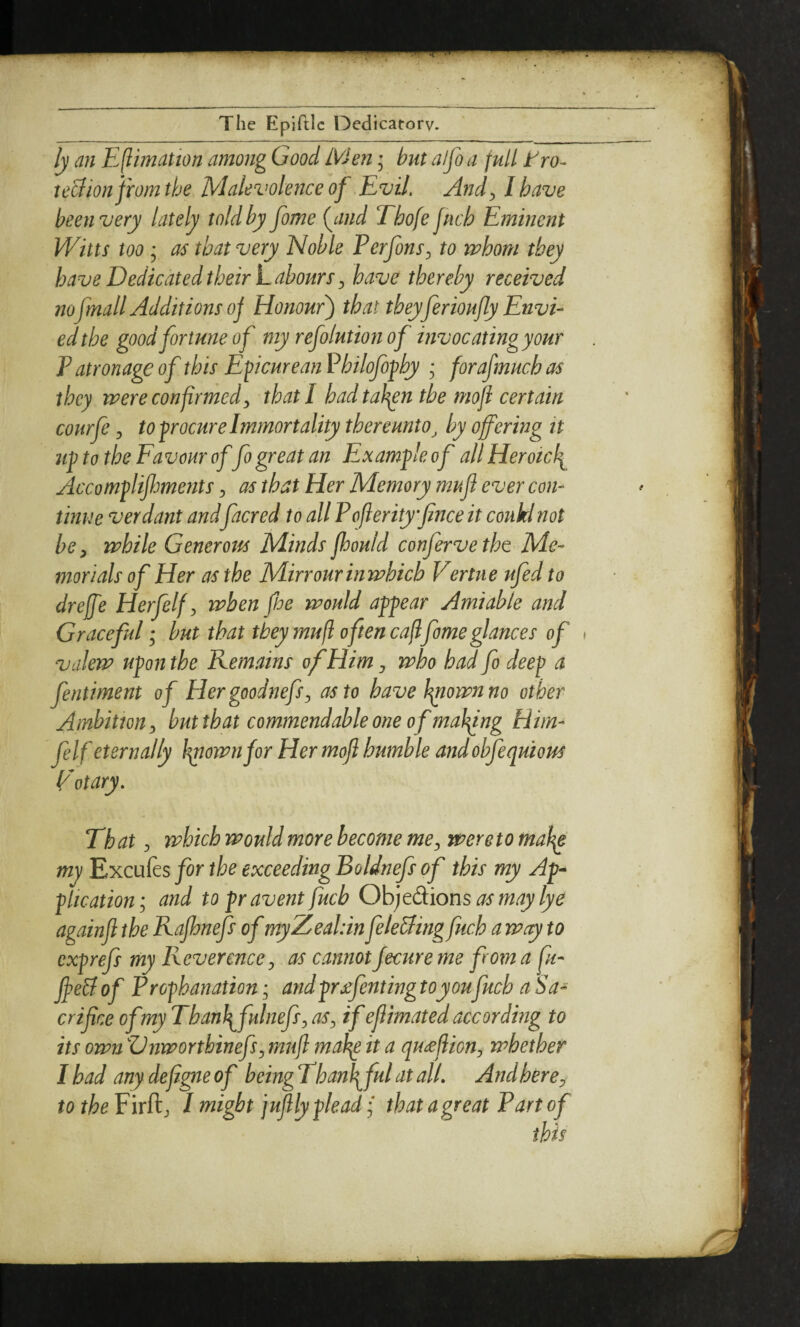 ly an Eflimation among Good Men; but alfo a full tro- teBion jfom the Malevolence of Evil, And^ I have been very lately told by fome (^and Thofe fuch Eminent Witts too; as that very Noble PerfonS:, to mhom they have Dedicated their Laboursy have thereby received nofmall Additions oj Honour') that theyferioufly Envi¬ ed the good fortune of my refolution of invocatingyour P atronage of this Epicurean Philofophy * forafmuch as they were confirmedy that I had tah^n the mofi certain courfe y to procure Immortality thereunto^ by offering it up to the Favour of fo great an Example of all Heroicli Accomplifmerits y as that Her Memory muff ever con¬ tinue verdant andfacred to all Pofierityffnce it coukdnot be y while Generous Minds jhould conferve the Me¬ morials of Her as the Mirrour in which Vertne ufedto dreffe Herfelf y when fhe would appear Amiable and Graceful • hut that they mufl often cafifome glances of » valew upon the Remains of Him j who had fo deep a fentiment of HergoodnefSy as to have finownno other Ambition y but that commendable one of malfing Eiim- fe If eternally hpiownjor Her moff humble andobfequious Eotary, That y which would more become mey were to mah^ my Excufts for the exceeding Boldnefs of this my Ap¬ plication y and to pravent fuch Objtdions as may lye againff the Rafhnefs of myZeabin feleBingfuch a way to cxprefs my Reverence y as cannot Jecure me from a fu¬ ff e& of Prophanation, andprjefenting toyoufuch a Sa¬ crifice ofmyThanfifulnefsy aSy if eff mated according to its own VnworthinefSy muff mafie it a qu^ffiony whether I had any defigie of being Thanfifut at alL Andhercy