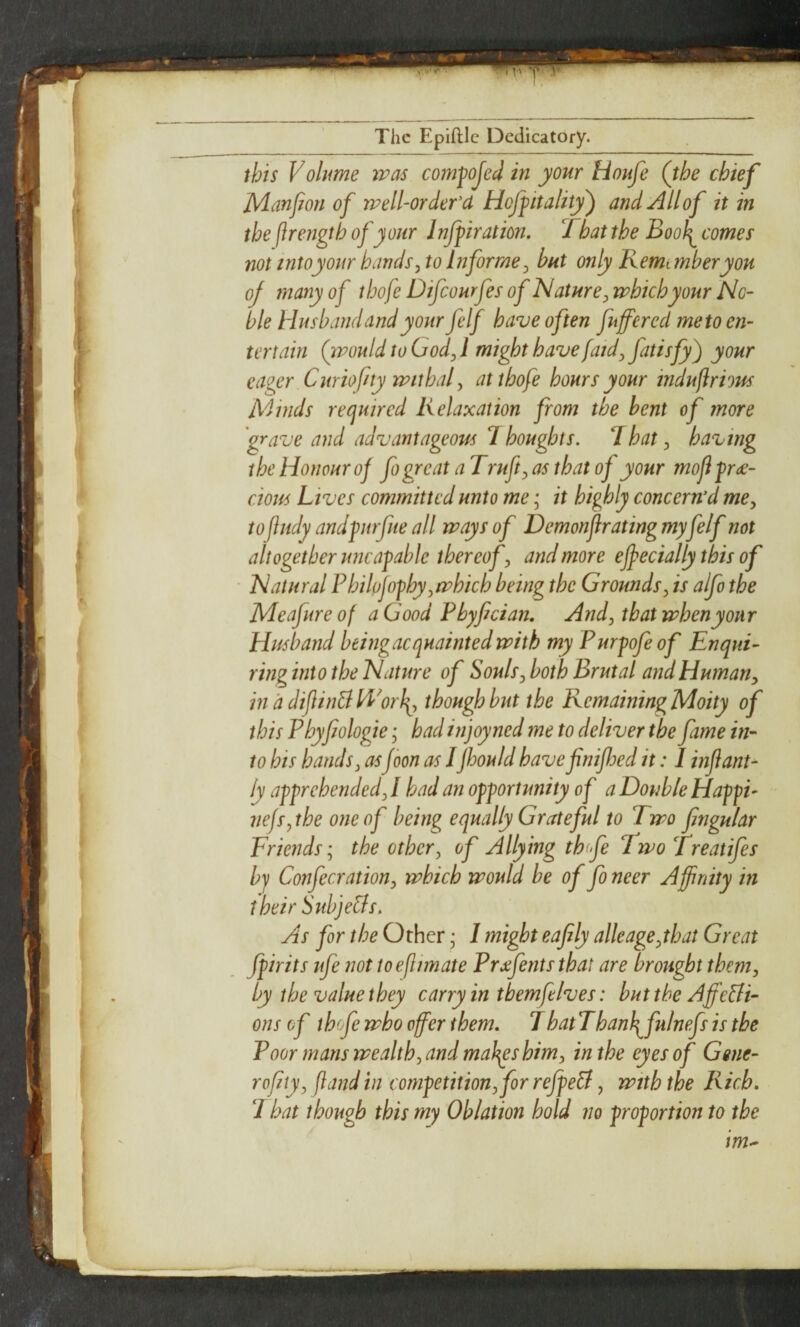 this Vohme was comfojed in your Houfe (the chief JVlanJion of well-order d Hoffitality^ and All of it in the (irengtb of your Injfiration. Tbat the Boo^ comes not intoyonr hands^ to Informe^ but only Kemunberyou of many of tbofe Difeourfes of Nature^ which your No¬ ble Husband and your felf have often fuffered me to en¬ tertain (would to Gody 1 might have faid^ your eaeer Curiofny withaf atthofe hours your indufirious Ad bids required Relaxation from the bent of more grave and advantageous 7 boughts. 7hat, having the Honour of fo great a Trufty as that of your moji frde- cious hives committed unto me; it highly concern’d me^ toftiidy andpirfue all ways of Demonflrating myfelf not altogether uneatable thereof y and more effecially this of ■ Natural Philojofhy y which being the Groundsy is alfo the Aleafure of a Good Phyfician. Andy that when your Husband beingacquaintedwith my Purfofeof Enqui¬ ring into the Nature of Soulsy both Brutal and HumaUy inddijlinBH^orl\y though but the Remaining Moity of this Phyfiologie • had injoyned me to deliver the fame in¬ to bis bandsy asJoon as 1Jhould havefinifhed it: I injiant- ly apprehendedy I had an opportunity of a Double Happi- nefsythe one of being equally Grateful to Two fingular Friends; the othery of Allying th fe Two Treatifes by Confecrationy which would be of fo neer Affinity in their Subje&s. As for the Other; I might eafily alleageythat Great fpirits ufe not to eflimate Prxfents that are brought them, by the value they carry in themfelves: buttheAffe&i- ons of thofe who offer them. 7hatThanl\^fulnefsis the Poor mans wealthy and maJ^s himy in the eyes of Gene- rofity, (land in competitionyfor refpeB, with the Rich. I hat though this my Oblation hold no proportion to the im^