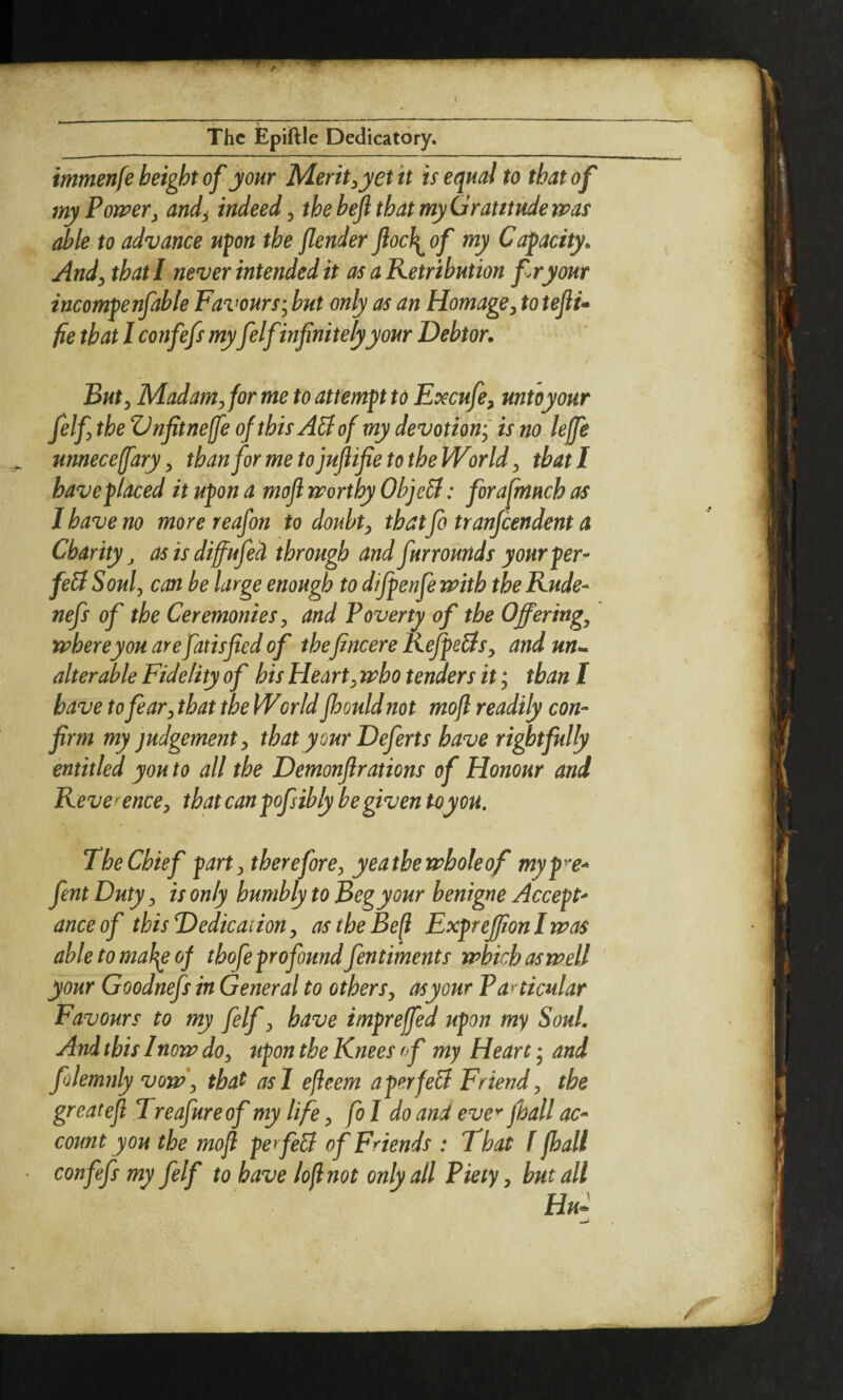 immenfe height of jour Merit ^yet it is equal to that of myPomr, and^ indeed ^ the heft that my Gratitude tpas able to advance upn the fender ftocl^^of my Capacity. And^ that I never intended it as a Retribution fry our incompenfable Favours-^ but only as an Homage^ to teftu fie that I confefs myfelfinfinitely your Debtor. Buty Madam^for me to attempt to Excufe^ untoyour felf the ZJnfitneffe of this AS of my devotion-^ is no leffe unneceffary y thanformetojuftifie to the Worlds that I have placed it upon a moft naorthy ObjeB: forafmuch as I have no more reafon to doubts that fo tranjeendent a Charity, as is diffufed through and fur rounds your per^ feB Souf can be large enough to dijpenfe with the Rude- nefs of the Ceremonies^ and Poverty of the Offerings where you are fatisfted of thefincere RefpeBsy and un-^ alterable Fidelity of his Hearty who tenders it; than I have to feary that the World fhould not moft readily con¬ firm my judgement^ that your Deferts have rightfully entitled you to all the Demonftrations of Honour and Reverence:, that can pofsibly he given to you. The Chief party therefore:, yeathewholeof myp^e^ fent Duty y is only humbly to Beg your benign e Accept' anceof this Dedication y ostheBefl Exprejion I was ahletomah^of thofe profound fentiments which as well ' your Goodnefs in General to othersy asyour Panicular Favours to my felf y have impreffed upon wy Soul. And this I now doy upon the Knees of my Heart • and folemnly vow\ that asl efleem aperfeB Friend y the great eft Treafureof my life y fo I do and eve^ fall ac¬ count you the moft perfeB of Friends : 1 hat f fhall • confefs my felf to have loft not only all Piety y hut all Hu2