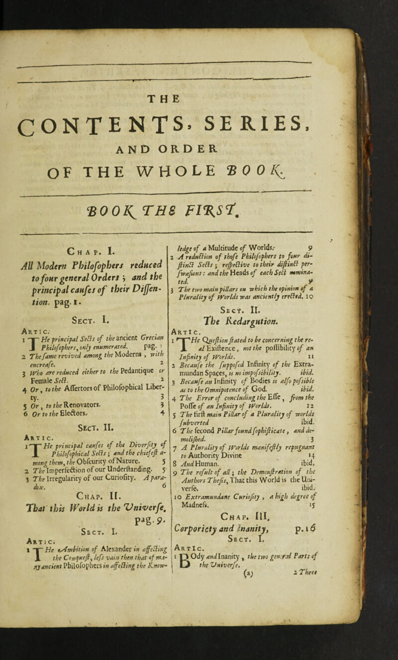 CONTENTS. SERIES. andorder OF THE WHOLE ® 0 0 ‘BOOK^ THS FI%S1', Chap. 1. AU Modern Philofophers reduced to four general Orders , and the principal caufes of their Dijfen- tion, pag. I. Sect. I. Artic; 1 He principal SeBs of ancient Grectan J Philofophers^ only enumerated, pag. i 2 The fame revived among the Moderns , with encreafe, . ^ 3 jvho are reduced either to Pedantique or Female Sefl. ■ , , ^ 4 Or, fe the Affertors of Philofophical Liber¬ ty. 3 5 Or, fof/??Renovators. 3 6 Or to the Eledors.- 4 Sect. II. Artic. principal caufes of the Diverfity of JL Philofophical Se^s; and the chiefefi a- mong them,, the Obfcurity of Nature. 5 2 r^elmperfedionofourllnderftanding. 5 3 The Irregularity of our Curiofity. A para¬ dox. 6 Chap. II. That'this World is the Vniverfe. P^g-9. Sect. I. Artic. [ X Tp He tyJmHtion of Alexander in ajfeSling JL the Cotttjuefi, left vain then that ef ma¬ ny ancient Philofophers/;? afeHing the Know¬ ledge of a Multitude of Worlds.- 9 2 A rtduflion of thofe Philofophers to four di~ fiin5l Sells j rejpellive to their difiinB per- fwafions: and the Heads of each Sell mmina- ted. y 3 The two main pillars on which the opinion of a Plurality of fVorlds was anciently erelltd. 10 Sect. II. fhe Kedargntion. Art! c. 1 ^ I “'He Q^eflion ftated to he concerning the re- X ?t/Exiftence, not the poffibility d/ an Infinity of fVor/ds. 11 2 Becaufe the fuppofed Infinity of the Extra- mundan Spaces, « no impofsibility, ibid. 3 Becaufe an Infinity of Bodies is alfo pofsible as to the Omnipotence of God. ibid. 4. The Error of cone lading t he from the Pofle of an Infinity of tPorldt. 12 The fir ft main Pillar of a Plurality of worlds fubverted ibid. 6 The kcondi Pillar found fophifiicate f andde- molijhed. . 3 7 A Plurality of jvorlds manifeftly repugnant ro Authority Divine 14 8 y/W Human. ibid, g The refult of all‘y the Demonjlration of the Authors Thefisy That this World is the Uni- verfe.. ibid.- 10 Extramundane Curiofity , a high degree of Madnefs. 15 Chap. HI, Cerporiety and inanityf p. 16 Sect. I, ArtIc. I I^Ody W Inanity, the two genet A Parts of the Vniverfe, (a; 2 Three
