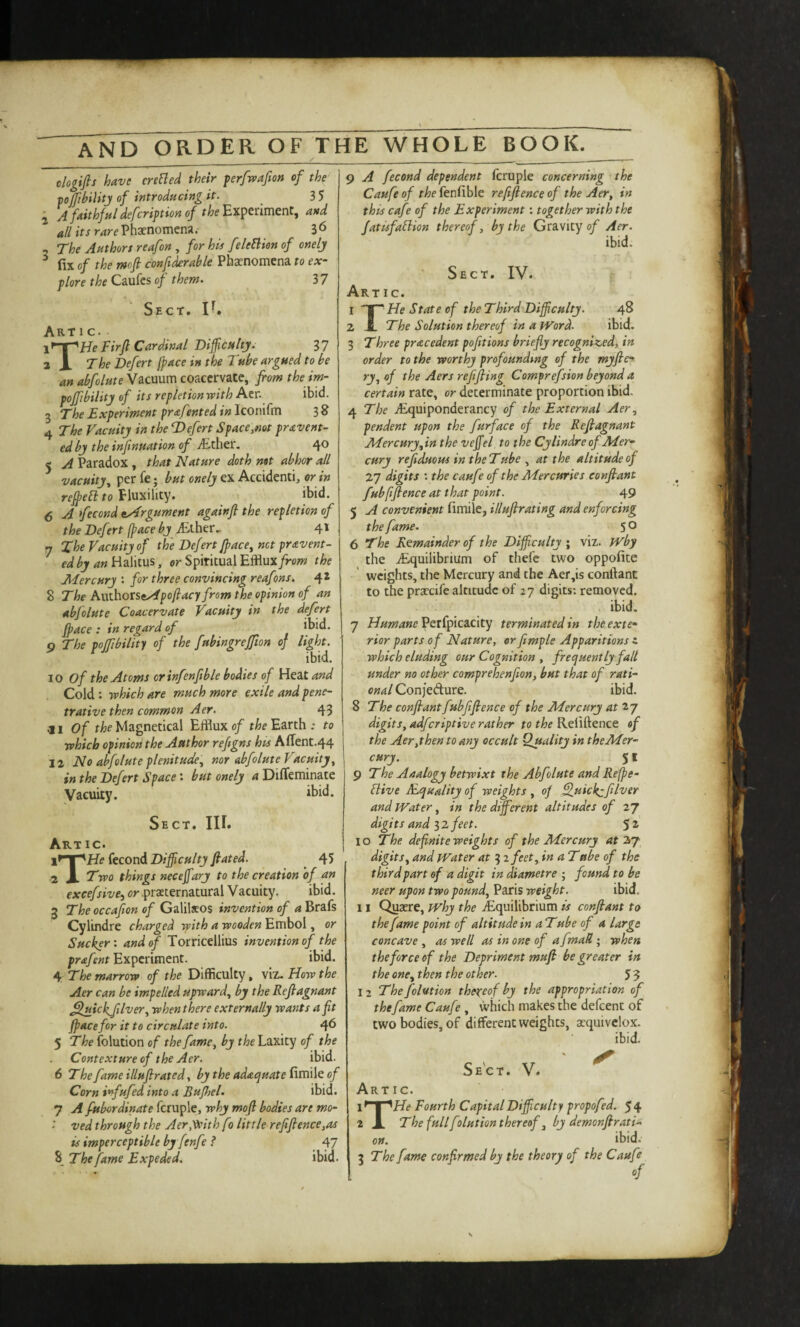 ologifis have creBed their ferfwafion of the pjftbilitj of introducing it. ^ 3 5 ^ yi faithful defcription of Experiment, and all its rare Phaenomena. 3 6 The Authors reafon , for his feleElien of onelj fix of the mfi con finable Phaenomcna to ex¬ plore the Caufes of them. 3 7 Sect. n. Art 1 c. ir-r^pje Firft Cardinal Difficultj. g7 2 X The Defect [pace in the Tube argued to be an abfolute Vacuum coacervate, from the im- poffibility of its repletion with Acr. ibid. 3 The Experiment prafentedinlconKm 38 4 The Vacuity in the T>efert Space,not pravent- ed by the infinuation of ^Ether. 4® 5 A Paradox, that Nature doth mt abhor all vacuity^ per fe; but onely ex Accidenti, or in it)id. 5 A fecond ^Argument againfi the repletion of the Defect (pace by ./Ether., 4* 7 The Vacuity of the Defect fpace^ net pr&vent- edby aniizFxtus, or Spiritual Efflux/row the Adercury : for three convincing reafons. 4* 8 The AwthotSeApofiacy from the opinion of an abfolute Coacervate Vacuity in the defect fpace : in regard of ibid. p The poffibility of the fubingrefion of light. ibid. 10 of the Atoms orinfenftble bodies of Heat and Cold : which are much more exile and pene¬ trative then common Aer. 43 ^1 of the Magnetical Efflux of the Earth .- to which opinion the Author refigns hts Afient.44 12 No abfolute plenitude'., nor abfolute Vacuity, in the Defect Space: but onely a Difleminate Vacuity. ibid. Sect. III. Art ic. x^'^HeitcovA Difficulty fated. ^ 45 ■2 \. Two things neceffiary to the creation of an excefsive^ or .praeternatural Vacuity. ibid. 3 The occafion of Galilaeos invention of a Brafs Cylindre charged with a wooden Embol, or Sucker: and of Torricellius invention of the prafent Experiment. ibid. 4 The marrow of the Difficulty, viz. How the Aer can be impelled upward, by the Reflagnant Sluickfilver, when there externally wants a fit face for it to circulate into. 4^ ^ The folution of the fame, by the Laxity of the Contexture of the Aer. ibid. 6 The fame illufirated, by the adequate fimile of Corn infufed into a Bufijel. ibid. 7 A fubordinate fcruple, why mofl bodies are mo- ved through the Aer.^ith fo little refifience,as is imperceptible by fenfe f 47 5 The fame Expeded. ibid. 9 A fecond dependent Icruple concerning the Caufe of the kndhic reftftenceof the Aer, in this cafe of the Experiment; together with the Jatisfaflion thereof, by the Gravity 0/ Aer. ibid. Sect. IV. Art ic. I ~J^ He State of the Third Difficulty. 48 Z JL The Solution thereof in a fVord. ibid. 3 Three precedent pofitions briefly recognized, in order to the worthy profoundtng of the rnyfie^ ry, of the Aers refifing Comprefsion beyond a certain rate, or determinate proportion ibid. 4 The .yEquiponderancy of the External Aer, pendent upon the fur face of the Reflagnant Afercury,in the veffiel to the Cylindre of Mer¬ cury reflduous in the Tube , at the altitude of 27 digits : the caufe of the Mercssries eonflant fubfiflence at that point. 49 5 A convenient fimile, illuflrating and enforcing the fame. 5 O 6 The Remainder of the Difficulty; viz. fVby the ^Equilibrium of thefe two oppofite weights, the Mercury and the Aer,is conftant to the praecife altitude of 27 digits; removed. ibid. 7 Humane Perfpicacity terminated in the exte¬ rior parts of Nature, orfimple Apparitions i which eluding our Cognition , frequently fall under no other comprehenfion, but that of rati¬ onal Confedure. ibid. S The eonflant fubfiflence of the Mercury atty digits, adferiptive rather to the Reliftence of the Aer,then to any occult Quality in the Mer¬ cury. 51 ^ The Analogy betwixt the Abfolute and Refpe- Bive JFquality of weights , op Fluickzfiver and IVater, in the different altitudes of 27 digits and 3 2 feet. 5 10 The. definite weights of the Mercury at digits, and Water at 3 2 feet, in a Tabe of the third part of a digit in diametre ; found to be neer upon two pound, Paris weight. ibid. 11 Quaere, why the ^Equilibrium is eonflant to the fame point of altitude in a Tube of a large concave , as well as in one of a fmaR ; when theforceof the Depriment mufl be greater in the one, then the other. $ 5 12 The folution thereof by the appropriation of thefame Caufe , which makes the defeent of two bodies, of different weights, acquivclox. ibid- Sect. V. Artic. l*'’Y^He Fourth Capital Difficulty propofed. 54 2 X The full folution thereof, by demonflrati- on. ibid. ^ The fame confirmed by the theory of the Caufe of