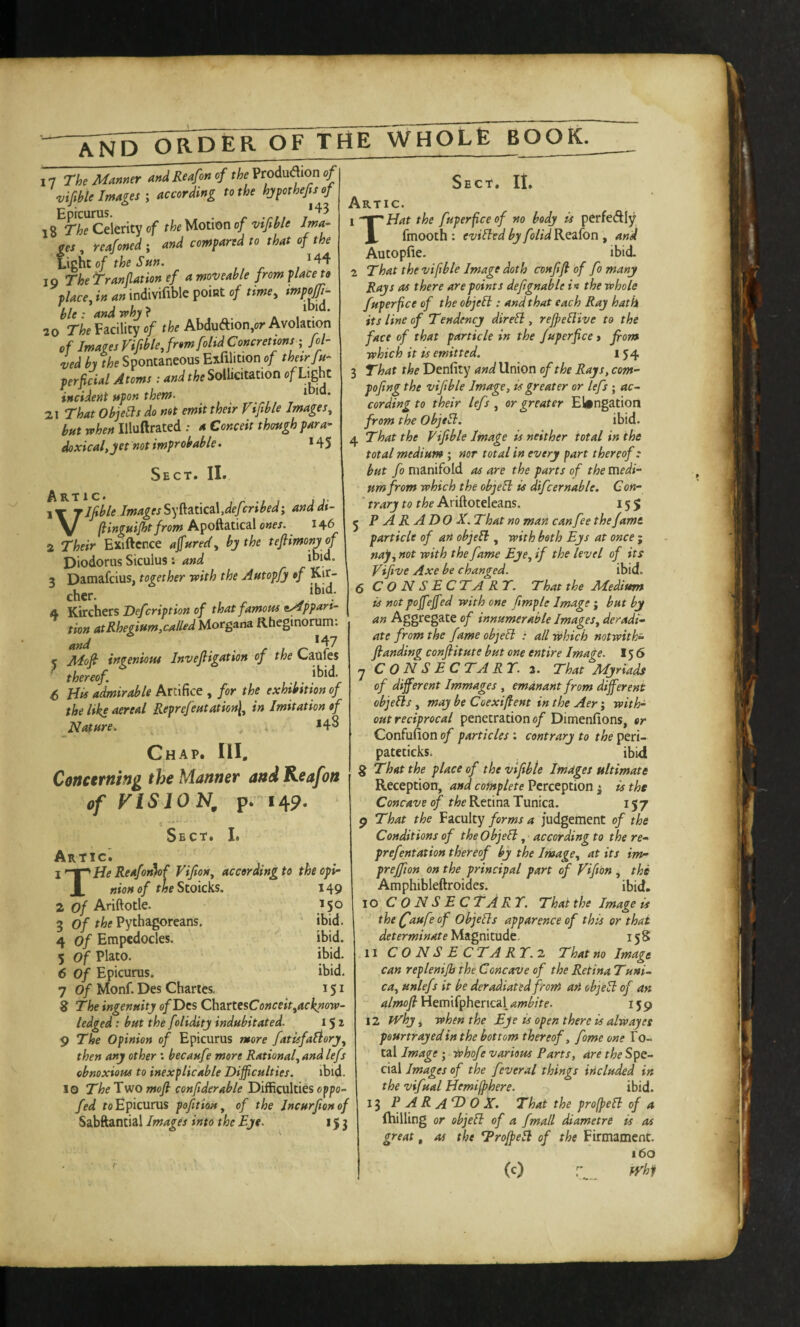 17 The Manner and Reafon of the VrMion of \,if ble Images ^ according to the hjpothefsof Epicurus. *43 18 The Celerity of the Motion of vifible Ima¬ ges reafoned; and compared to that of the hghtof theSnn. /44 19 The Tranjlation ef a moveable from place to tlace, in an indivifible point of tme^ mpojft^ ble:andr^hj} ^ ^ 70 rk Facility of rfco Abdudion,or Avolation of Images nplejromfolid Concretions ; Joi¬ ned by the Spontaneous Exfilition of thetr/u- perficial Atoms: and the Sollicitation of Light incident upon them. *bid. 21 That ObjeSls do not emit their Fijible Images, but when Illuftrated : a Conceit though para¬ doxical, jet not improbable. *45 Sect. II. ARTIC. , , r .t j J J- jJfibleImagesS)'i^3it\cz\,deJcrtbedi anddt- V (linguijht from Apo&iiiCAl ones. 146 2 Their Exiftence ajfured, bj the teftimonj of Diodorus Siculus i and ibid. 3 Damafcius, together with the Autopfj of Kir- cher. ibid. 5 Kirchers Defcription of that famous e^ppari- tion atRhegium,called Morgana Rheginorum. and ^ ^ n- ■ -c L r *r^ Alofl ingenious Invefligatton of the Caules thereof i^i^' 6 His admirable Artifice , for the exhibition of the like aereal Reprefeutation\, in Imitation of Nature. ^ . *4^ Ghap. Ill, Conctrning the Manner andReafon of VISION, p. 149. c  Sect. I. Artic. \’’‘^He Reafot^f Vifion, accordingto theopi- X nionof f^eStoicks. 149 2 of Ariftotle. *50 3 Of the Pythagoreans. ibid. 4 of Empedocles. ibid. 5 of Plato. ibid. 6 Of Epicurus. ibid. 7 Of Monf. Des Chartes. 151 8 The ingenuity e/Dcs ChartesConceit^acknow- ledged: but the foliditj indubitated. 151 g The Opinion of Epicurus more fatisfafiorj, then any other ; becaufe mere Rational, and lefs obnoxious to inexplicable Difficulties. ibid. IQ The Two mofi confiderable Difficulties opp- fed fo Epicurus poftian, of the Incurjionof Sabftantial Images into the Eye. 153 Sect. It, Artic. 1 -“THat the fuperfceof no body is perfeAly X fmooth : eviUtd by folid Reafon , and Autopfie. ibid, i That the viftble Image doth cvnfifi of fo many Rays as there are points defignable *« the whole fuperfee of the objell: and that each Ray hath its line of Tendency direll, refpellive to the face of that particle in the fuperfice y from which it is emitted. 154 3 That the Denfity and Union of the Rays, com- pojing the vifible Image, is greater or lefs ; ac¬ cording to their lefs , or greater Elongation from the Objeli. ibid. That the Vifible Image is neither total in the total medium ; nor total in every part thereof: but fo manifold as are the parts of the medi¬ um from which the objell is difcernable. Con- ' trary to the Ariftoteleans. 155 ; PARADOX. That no man can fee the fame particle of an objefl, with both Eys at once ; nap, not with the fame Eye, if the level of its Vifive Axe be changed. ibid. 5 C O N S E CTA RT. That the Aledium is notpoffieffied with one fimple Image j but by an Aggregate of innumerable Images, deradi- ate from the fame objell : all which notwith- flanding conftitute but one entire Image. 15 6 ^ C 0 N S E C TA RT. 3. That Myriads of different Immages , emdnant from different objells , may be Coexifient in the Aer; with¬ out reciprocal penetration of Dimenfions, or Confufion of particles : contrary to the peri- pateticks. ibid § That the place of the vifibte Images ultimate Reception, and complete Perception 3 is the Concave of theKtf\n'\Twmc2i. 157 9 That the ¥zc\x\vg forms a judgement of the Conditions of theObjeEl, according to the re- prefentation thereof by the Image, at its im- preffion on the principal part of Vifibn , the Amphibleftroides. ibid. 10 CONS ECTART. That the Image is the f'aufe of objells apparence of this or that determinate Magnitude. 158 11 CONS ECTART.2. That no Image can replenijbthe Concave of the Retina Tuni¬ ca, unlefs it be deradiated from an objell of an almofi Hemifphencal ambite. 159 12 fVhy j when the Eye is open there is alwayes peurtrayedin the bottom thereof, fame one To¬ tal Image; iphofe various Parts, are the Spe¬ cial Images of the feveral things included in the vifual Hemi(phere. ibid. 13 P A R A T> 0 X. That the profpell of a (hilling or objeli of a fmall diametre is as great, as the Troffiell of the Firmament. 160 (c) iVhf