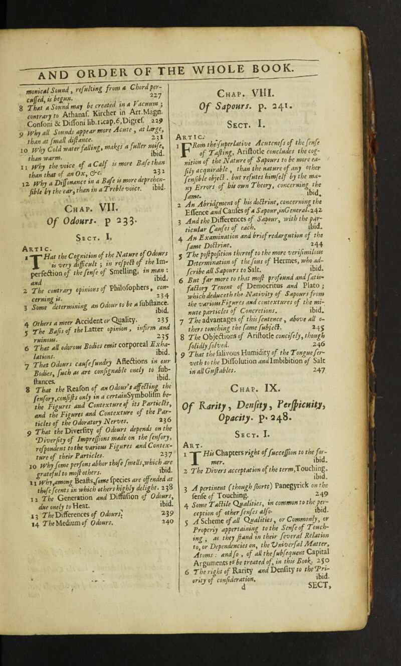 monied Sound, refulling from a Chord fer cuffed, is begun. ■ ' 8 Thut a Sound may be created contrary to Athanaf. Kircher in Art Magn. Confoni & Diflbni lib.r.cap.6,Digref. 219 5> fVhy all Sounds appear more Acute , at large, than at fmall difiance. 10 IVhj Cold roater falling, makes a fuller nof^ than warm. n r .1 L 11 yrhy the voice of a Calf tsmore Safe than than that of an Ox, &c. iz fVhy a Dijfonance in a B^eumoredeprehen- ftble by the ear, than in a Trehle voice. ibid. Chap. VII* Of Odours* p 233. Sect, I. Tic* 1 Hat the Cognition of the Nature of Odours T is very difficult ; in refpefl of the Im- ^rk&.ion of the fenfe of Smelling, Z The contrary opinions of Philofophcrs, con^ 3 Some ^determining an Odour to be a 4 Others a meer Accident cr Quality. 235 5 The Bafts of thehittcT opinion, inprm and ruinous. . , 6 That all odorous Bodies emit corporeal Sxhor , . , ibid. lations. , . « n • 7 That Odours caufefundry Aftcftions in cur Bodies, fuch as are cenfignable onely to lub- ftsmees. , IFn- ^ 8 That the Rcafon of an Odour t affieUtng the fenfory,confifts only in a certainSyMiim be- the Figures and Contexture of its ParticHs, and the Figures and Contexture of the Par¬ ticles of the Odoratory Nerves. 236 9 That t^ieDiverfity of Odours depends on the T)iverftty of Imprefftons made on the fenfory, refpondent to the various Figures and Contex¬ ture of their Particles. ^^17 10 IVhy fame perfons abhor thof ? fmells,which are grateful to mofi others. ‘bid. \ ifVhy,among Beafts/e»»e fpecies are offiended at thofefeents in which ethers highly delight, z'^o 11 The Generation and Diffufion of Odours, due onely to Heat. ^ ‘bid. 15 Differences 0/2,39 14 Tfcf Medium e/ Odours. 240 Chap. VIII. Of Sapours, p, 241. ‘ Sect. I. R T I c* 1 W~fRomtheYuperlative Acutenefs of thefenfe Jf^ of Tafiing, Ariftotle concludes the cog¬ nition of the Nature of Sapeurs to be more ea- / niy acquirable , than the nature of any other fenftble objell. but refutes himfelf by the ma¬ ny Errors of his own Theory, concerning the fame. ' ‘bid. 2 An Abridgment of his doSlrine, concerning the Eflence <*»i/Caufes of a Sapour,inGeneraEz^^ 3 And the I>iS^t:ec\c€s of Savour, with the par¬ ticular C^uf of each. ^ pid. 4 An Examination and brief redargution of the fame Doflrine. 244 5 The pofipofition thereof to the more verifmilous determination of the font of Hermes, who a^ feribe aU Sapours to Salt. ibid. 6 But far more to that mofi profound and fat is- faElory Tenent of Democritus and Plato j which deduceth the Nativity of Sapours frony she various Figures and contextures of the mi¬ nute particles of Concretions. ibid. 7 The advantages of this fentence, above all 0- thers touching the fame fubjebl. , 245 8 The Objedions of Ariftotlc concifely, though folidly folved. 246 9 That the falivous Humidity of the Tongue fer- veth to the Diflblution ^Wlmbibition of Salt in all Gufables. 247. Chap. IX. Of Karity, Denfity, Terjpicmty, Opacity, p. 348. Sect. I* Art. 1 Hu Chapters right of fucceffion to the for.. 1 mer. ‘b‘d‘ 2 The Divers acceptation of the Touching, ibid. 3 A pertinent (though Jbortt) Panegyrick on the fenfe 0/Touching. 249 4 Some Tablile Qualities, in common to the per¬ ception of other fenfes alfo- ibid. 5 ^Scheme 0/4/7 Qualities, or Commonly, or Properly appertaining to the Senfeof Touch¬ ing i as they fiand in their feveral Relation to or Dependencies on, theXJniverfal APatter, Atoms: andfo, of aUthefubfequent Cz^\tz\ Arguments t<> be treated of, in this Book; 250 6 The right of Rarity and Denfity to the Tri- erity of conftderation, ^