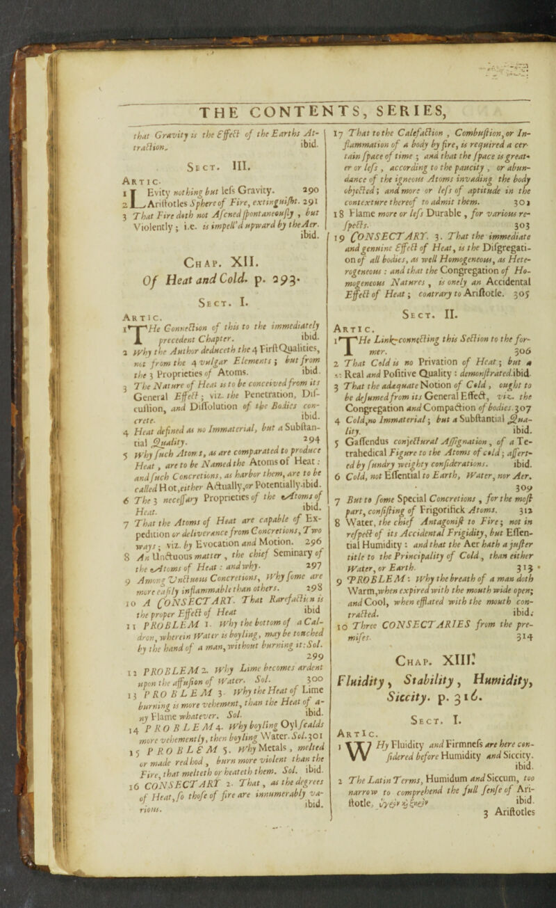 that Gravity IS the fffefl of the Earths At- traflion^ Sect. HI. Artic. i¥ Evity Icfs Gravity. 290 ZI_. Arirtotles Sphereof Fire^ extingfiilht. 291 3 That Fire dtth not Afcned fpontaneouflj , hut Violently; i.e. is impell'd upward hjtheA^. ibid. Chap, XII. Of Heat and Cold^ p. 295* Sect. I. Artic. \r-^He GonneHion of this to the immedtatelj X precedent Chapter. 2 fVhj the Author deduccth the Of FirftQiwlities, not from the ^vulgar Elements i hut from the I Proprieties 0/ Atoms. ibid. 3 The Nature of Heat ss to he conceived from it s General Effehl; \u. the Penetration, Dif- culVlon, and DifTolution of the Bodies con¬ crete 4 Heat defined as no Immaterial, hut a Subftan- tial ^alitj. 5 n'hj fuch Atorr s, as are comparated to produce Heat, are to he Named the Atoms of Heat ; and fuch Concretions, as harbor them, are to be called Hot,either Adually,or Potentially.ibid 6 The I necefarj Proprieties of the eyftomsf Heat. r't:' ’ 7 That the Atoms of Heat are capable of Ex¬ pedition or deliverance from Concretions, Two ways; viz. bj Evocation and Motion. 296 8 AnWti^ooxxsmatter , the chief Seminary of the tydtoms of Heat: and whj. 297 9 AmongVnIiuetts Concretions, fVhj feme are moreeafly inflammahlethanothers. 298 10 A CONSFCTART. That RarefaHhuts the proper Effeli of Heat *bid 11 PROBLEM I. iVhj the bottom of aCal- dron, wherein fVattr is boy ling, maybe touched by the hand of a man,without burning ittSol. ^ 299 12 PROBLEM Z. J^'hy Lime becomes ardent upon the afufton of Water. Sol. lOO 13 PRO BLEM 3 whytheHeatof Lime burning is more vehement, than the Heat f ny blame whatever. Sol. j 14 PROBLEMA- why boy ling Oy\fcalds more vehemently, then boy ling Water. .Jo/. 301 15 P RO B LS M why Metals, melted or made red hod , burn more violent than the Fire, that melteth or heateth them. Sol. ibid. 16 CONSFCTART 2. That, as the degrees of Heat, fo thofeof fire are innumerably ya- ibid. nous. 17 That to the Calefaflion , Combuftion, or In¬ flammation of a body by fire, is reejuired a cer¬ tain fpace of time ; and that the /pace u great-* er or lefs , according to the paucity , or abun¬ dance of the igneous Atoms invading the body objefled; and more or lefs of aptitude in the contexture thereof to admit them. 3 o i 18 blame more or lefs Durable , for various re- fpefls. 303 19 (fON SECT ART. 3. That the'immediate and genuine Sjfell of Heat, is the Difgregati- on of all bodies, as well Homogeneous, as Hete¬ rogeneous : and that the Congregation of Ho¬ mogeneous Natures, is onely an Accidental Efell of Heat, contrary to AriRotle. 305 Sect. II. Artic. Linkrconnefling this Sellion to the for- X mer. 2 That Cold is no Privation of Heat ■ but a 1: Real and Pofitive Quality : demonjlrated.ihid 3 That the adaejuate Notion of Cold, ought to be dejumedfrom its General Effed, viK.. the Congregation and Compadion of bodies.loj 4 Cold,no Immaterial, but a Subftantial Qua¬ lity. ibid. 5 GafTendus confiUural Affignation, of Te- trahedical Figure to the Atoms of cold j ajfert- edby fundry weighty confiderations. ibid. 6 Cold, not Ertcntial to Earth, Water, nor Aer. 309 7 But to fome Special Concretions , for the mofi part, confifting of Frigorifick Atoms. 312 8 VISLtet, the chief Antagonifi to Fire*, notin refpcH of its Accidental Frigidity, hut Eflen- tial Humidity : and that the Aer hath ajufler title to the Principality of Cold, than either Water, or Earth. 31 J' 9 ^PROBLEMwhy the breath of a man doth \NztTn,when expired with the mouth wide open; and Coo\, wheneffiated with the mouth con- tr ailed. ibid; 10 Three CONSECTARIES from the pre- mifes. 3^4 Chap. XIII^ Fluidity^ Stability Humidity y Siccity. p. ^i6. Sect. I. ArtIc. j 1X7 /^Fluidity and Pirmnefs are here con- VV fidered before Humidity and Siccity. ibid. 2 The Latin Terms, Humidum and Siccum, too narrow to comprehend the full fenfe of S-ti- llotle, 2 Ariftotles I