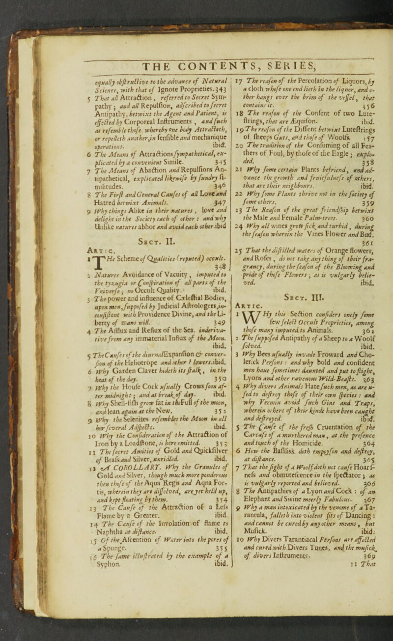 ecjuallj cbJirnBive to the advance of Natural Science^ rrith that of Ignote Proprieties. 343 5 That all P^t.ixzdt\on , referred to Secret Sym- pathy ; axid all Repulfiow, adferibed to ferret Antipathy, betwixt the Agent and Patient, is efe^ledbj Corporeal Inftruments , andfneh as refemblethofe whereby one body Attrafltth, or repelleth another,in fenfible and mechanitpie operations. ibid. 6 The Means of AttraAionsj^w^iirfJr- plicated bj a convenient Simile. 3 5 7 The Means of Abaftion WRepulfions An¬ tipathetical, explicated likewife bjfnndrjfl- tnilitudcs. 34^ 8 The Firfi and General Caufes of all LovC and Hatred betwixt Animals. 347 9 jvhy things Alike in their natures , love and delight in the Society each of other: and why Unlike natures abhor and avcid each other Sbct. II. Art I c. Scheme e/(reputed) occult. 1 . 3-18 , a Natures Avoidance of Vacuity, imputed to the ty^Mgia or ^onfpiration of all parts of the Vniverfe-, Occult Quality.* ibid. 3 The power and influence of Caricftial Bodies, upon men^fttppofed by Judicial Aftrologeri,««- eonfifient with Providence Divine, and the Li¬ berty 0/ mans will. 349 4 The AlHux and Reflux of the Sea. inderiva~ tivefrem any immaterial Influx of the Moon, ibid. 5 TheCanfes of the Wiz/rw^/Expanflon cr conver- fton of the Heliotrope and other / /(Wfrj.ibid. 6 yyhy Garden Claver hideth its Jball{, in the heat of the day. 3 5° 7 yyhy the Honia dock ufually Crows foou af¬ ter atidnigh t; artd at break^of day. ibid. 8 tvhy Shell-H(Ii grow fat in rAfFull of the mocn^ and lean again at the New. 352 9 iVhy S^elcnkes re/embles the Moon in all her fcveral AdJJieQs. ibid. 10 tFhy the Conf deration of the Attradtion of Iron by a Loadftone, ts here emitted. 353 11 Thefecret Amities of Gold and Qiiickfilver of Brafs and Silver, unridled. ibid. la Corollary, ivhy the Granules of Gold and Silver, though muck more ponderous thenthofeof the hqm Regis W Aqna For- tis, wherein they are dijfolved, are jet held up^ and kept floating by them. 3 54 13 The Caufe of the Attraftion of a Lefs Flame by a Greater. ibid. 14 The Caufe of the InVolation of flame to Naphtha ibid. 15 of ^^f^A^cention of PVater into the pores of <»Spunge. 355 1(5 The fame illuflrated by the example of a Syphon. ibid. 17 Thereafonof Percolation 0/Liquors, a cloth whoje one end lieth in the licjuor, and c- ther hangs over the brim of thevefel^ that contains it. ^56 18 Yhe reafon of the Confent of two Lute^ firings, that are itquifon. ibid. \^The reafon of the Difient betwixt Lutefirings of (beeps Guts, at^d thofe of Woolfs. i 57 20 The tradition of the Confuming of all Fea¬ thers of Foul, by thofe of the Eagle; eAplo- ded. 358 21 }Vhj feme certain Plants befriend, and ad¬ vance the growth and fruitfulnefs of others, that are their neighbours. ibid. 22 tvhy fame Plants thrive not in the fociery of feme others. 359 13 The Reafon of the great friendfhip betwixt thelAdde andVemidt Palm-trees. 360 24 l^^hy all wines groW ftek. and turbid, during the feafon wherein the Vines Flower and Bud. 36r 25 That theJiftilled waters of Orange flowers, and Rofes , do not take any thing of tbeirfra- grancy, duringthe feafon of the Blooming and •pride of thofe Flowers-, as is vulgarly belie¬ ved. ibid. • E CT. III. Art ic. 1 this SeAion confiders onely fame VV fewfelebl Occult Proprieties, among thofe many imputed to Animals. 361 2 Thefuppofed Antipathy of a Sheep to a Woolf folved. ibid. 3 Jyhj hets ufuaJly Froward 4w^Cho- lerick Perfons : and why bold confident men haue femetimes daunted and put to flight, Lyons and other ravenous Wild-Beafts. 363 4 PVhy divers Animals Hatefuch men, as are u- fed to deftroj theft of their own (pedes : and why Vermin avoid fuch Gins and Traps, wherein others of their kinde have been caught and defirejed- ibid. 5 The (faufe of the frejh Cruentation of the Caredfs of a murthered man, at the pref rnce andtoMchof the Homicide. 364 6 How the Bafllisk doth empojfon and deflroy, at diftance. 365 7 That the fight of a H'oolf doth not caufe Hoar 1- nefs and obmutefcence in the fpedator j as is vulgarly reported and believed. 36(5 8 T'/ir Antipathies p/ 4 Lyon W Cock : of an Elephant and Swine meerlj Fabulous. 567 9 jyhj a man intoxicated by the venome of 4 Ta¬ rantula, falleth into violent fits of Dancing : and cannot be cured by any other means, but Mufick. ibid; 10 IVloy Divers Tarantiacal Perfons are affebled and cured.with Divers Tunes, and the mufick^ of Infiruments. 369 11 That