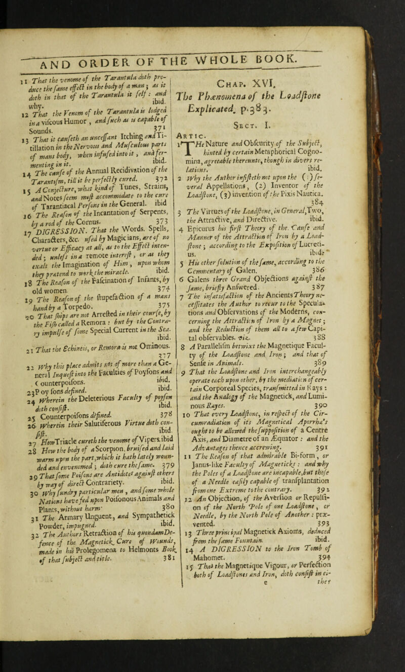 '‘XnD OaPER OF TrtE VVHOLE BOOK. 11 That the venotne of the Tarantula doth pro¬ duce the fame effect in the body of a man; 04 tt doth in that of the Tarantula tt felf: and , IDIU. liThat the Venom of the Tarantula U lodged in a vifcous Humor , andfuch as u capable oj 13 That it caufeth an uncefant Itching and'^i- tillationiw the Nervous and Mufculoui pans of mans body, when infufed into it, Chap. XVI, The FhdenQwena of the Loadjioue Explicated, p.583. lAThefaufeof the Annual Recidivatlono/r/;f Taranttfm, till it be perfeBly cured. 3 7 ^ l< yiCcnjeblure^ what kind of Tunes, S trains, Notes feem m»fi accommodate to the cure of Tarantiacal Perfons in the General, ibid J 6 The Reafon of the Incantation of Serpents, by a rod of theCorm%. 373 17 digression. That the Words. Spells, Cliaraaers,&c. ufedbjlA^pc \^ns, areof no Virtue or Efficacy at all, as to the Effell men¬ ded ; unlefs in a remote intereft, or as they exalt the Imagination of Him, upon whom they pratend to work.the miracle. ^ ibid. 18 The Reafon of the Fafcination of Intants, by old women. 37-f 19 The Reafon of the flupefadion of a mans handby aXox^Ao. 375 That Jhips are not Arretted tn their cour(e, by the Fijh called a Kemotz: but by the Contra¬ ry impul/e of fome Special Current in the S^a^ 21 That the Schineis, or Remora is not Ominous. 7.11 2 ^ }Vhy this place admits rM of more than a Ge- 'neral Inqueftinto the Faculties o/Poyfons^W (ounterpoifons. 2%? oy Ions defined. 24 yvherein r/je Deleterious Faculty of poyfon dcthconfifi. , ‘bid^ 2< Coonicr^oilons defined. 37« 26 wherein Salutiferous Virtue doth con- rn ibid. 27 KflwTriacle cureth the venome <?/Vipera ibid 28 How the body of Scorpion, bruifedand laid warm upon the part,which it hath lately woun¬ ded and envenomed ; doth cure the fame. 379 20 That fome Poifens are Antidot et againfl others by way of direa Contrmety. ibid. 30 fVhyfundry particular men , and fome whole Nations have fed upon Poifonous Animals and V\dLnls,without harm' 3^® 31 The Armary Unguent, and Sympatbetick powder, impugned. ihid* 3 2 The Authors Rctradioo of his quondamDe- “fence of the Magnetkk, Cure of Wounds, made in hiS Prolegomena to Helmonts Rook, of that fubjea and title. 381 Sect. I. Ar tic. Nature Obfeurity 0/ the Subje^, X hinted by certain Metaphorical Cogno¬ mina, thereunto, though in divers re¬ lations, ihid. 2 why the Author injijleth not upon the (1) fe- veral Appellations, (2) Inventor of the Loadfione, (3) invention Pixis Nautica. 584 5 The Virtues of the Loadfione, in G eneralfl wo, the Attradive, and Diredive, ibid, 4 Epicurus his firjl Theory of the. Caufe and Manner of the AttraUion of Iron by a Load¬ fione ; according to the Fxpofition of Lxicrdi- us. ibid.*** 5 His ether folution of the fame, according to the Cemmentary of G's\en. 3^6 6 Galens three Grand Objedions agaiixfi the Jame,briefiy hnivjcted. 3S7 7 The infat ISfaB ion of the AndentsTheory ne- ctffitates the Author to recur to the Specula*- tions and ObfervationS of the Moderns, con¬ cerning the Attralliin of Iron by a AFagnet; and the Reduaion of them all to a few Capi¬ tal obfervablcs. via.. ?88 8 A Parallelifm betwixt the Magnetique Facul¬ ty of the Loadfione and Iron ; and that of Soffit in Animals. 3^9 9 That the Loadfione and Iron interchangeably operate each upon other, by the mediatkn of cer- Corporeal Species, tranfmittedin Hays; and the hnalogy of the Magnctick, and Lumi¬ nous Rayes. 3 90 10 That every Loadfione, inreffeaof the Cir- cumradiation of its Magnetical Aporrha’s ought to be allowed thefuppofition of a Centre Axis, and Diamctre of an ^Equator .* and the Advantages thence accrewing. 391 11 The Reafon of that admirable Bi-form, or Faculty of Magnetickj : and why the Poles of a Loadfione are incapable, but thofe of a Needle eaftly capable of tranfplantation fiom one Extreme to the contrary. ^92, 12 Objedion, 0/ r/?;Averfion or Repulfi- on of the North Tole of one Loadfione , or Needle, by the North Pole of Another : pre¬ vented. 393 13 T/irifif/rw/^^/Magnetick Axioms, deduced from the fame Fountain. ibid. 14 A DIGRESSION to the Iron Tomb of Mahomet. 394 I j Thai the Magnetique Vigour, or Perfedion both of Loadfiones and Iran, doth eenfifi in ei- e thet