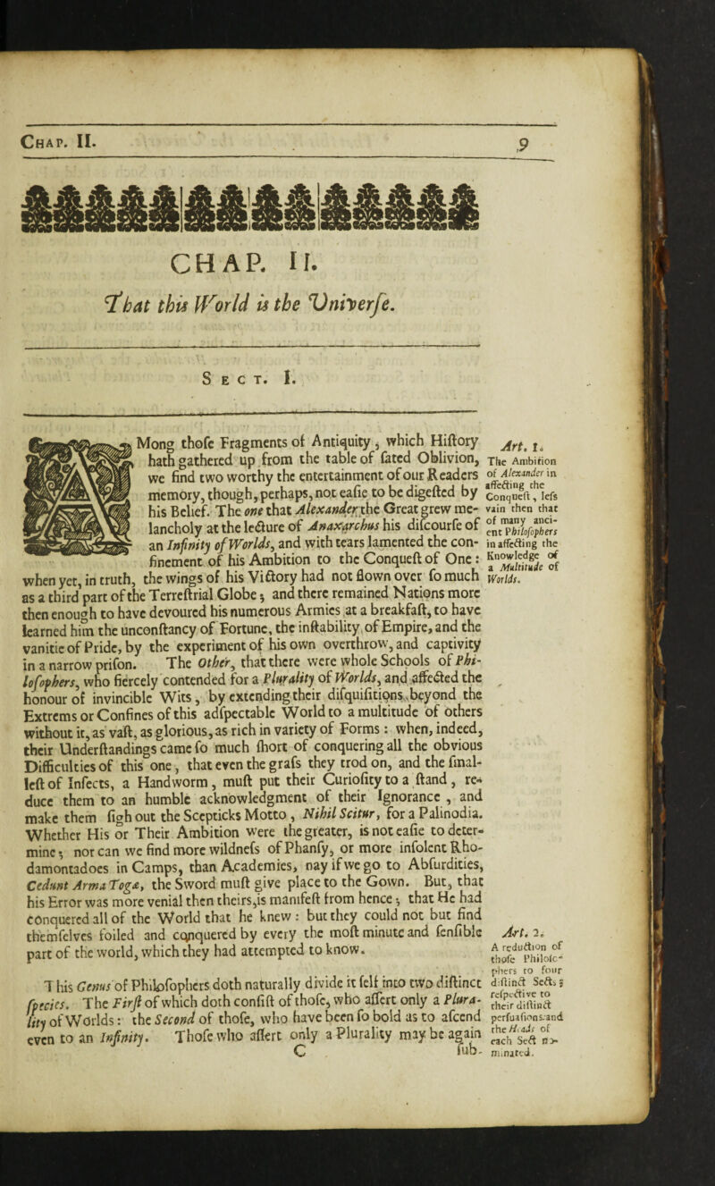 CHAP. U. 'ihat this (f'^orld it the Vniterfe. Sect. I. Mong thofc Fragments of Antiquity, which Hiftory hath gathered^ up .from the table of fated Oblivion, we find two worthy the entertainment of our Readers memory, though, perhaps, not eafie to be digefted by his Belief. The one that Alexanderthc Great grew me¬ lancholy at the lc(51ure of Anaxarchus his difeourfe of an Infinity of Worlds^ and with tears lamented the con¬ finement of his Ambition to the Conqueft of One: when yet, in truth, the wings of his Viftory had not flown over fo much as a third’part of the Terrcftrial Globe 5 and there remained Nations more then enough to have devoured his numerous Armies .at a breakfaft, to have learned him the unconftancy of Fortune, the inftability, of Empire, and the vanitieofPride,by the experiment of his own overthrow, and captivity in a narrow prifon. The Other^ that there were whole Schools of Phi- lofophers^ who fiercely contended for a plurality of Worlds^ and affeaed the honour of invincible Wits, by extending their difquifitiQns... beyond the Extrems or Confines of this adfpectablc VVorldto a multitude of Others without ic,as vaft, as glorious, as rich in variety of Forms; when, indeed, their Underftandings came fo much (hort of conquering all the obvious Difficulties of this one, that even the grafs they trod on, and the final- left of Infects, a Handworm, muft put their Curiofity to a ftand, rc^ duce them to an humble acknowledgment of their Ignorance , and make them figh out the Scepticks Motto, Nihil Scitur, for a Palinodia. Whether His or Their Ambition were the greater, is not eafie to deter¬ mine*, nor can we find more wildnefs ofPhanfy, or more infolentRho- damontadocs in Camps, than Academies, nay if we go to Abfurdities, Cedmt ArmaTog^e, the Sword muft give place to the Gown. But, that his Error was more venial then theirs,is manifeft from hence •, that He had conquered all of the World that he knew: but they could not but find themfclves foiled and ccyiquercd by every the moft minute and fenfiblc part of the world, which they had attempted to know. T his Genus Phibfophers doth naturally divide it fell into two diftinct fpecies. The Firjl of which doth confift of thofc, who aflert only a Plura¬ lity of Worlds: the Second of thofc, who fiave been fo bold as to afeend even to an Infinity. Thofc who aftert only a Plurality may be again C fub- Art, I. Tile Ambition of Alexander in affefting the Conqueft, lefs vain then that of many anci¬ ent Philofophers inaffefting the Knowledge of a Multitude of Worlds, A’Tt. 2. A rcduAion of thofc Philolc phtrs to four d;ftin(ft ScAi jj rcfpcAive to their diftinft perfuafion5.and thcZ/iaJ; of each SeA n> nunatt-d.