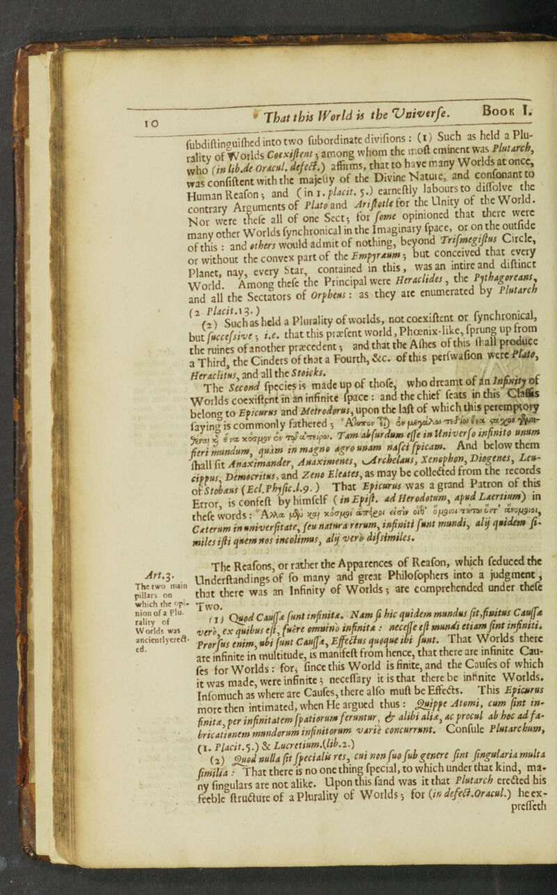fubdiftinouiflied into two Cubordinite divifions: (l) Such ashcld aPlu- ralitv of Worlds Cotxifem, among whom the ii:o(l emment was y,\iO (hlih-dt ortcul. if elf.) affirms, that to have many Worlds at once, was confident with the majefly of the Divine Nature, and confonant t Human Reafon-, and (\ni.fUcit. y) “tncflly labours to diffolve the contrary AtEumentsof f/ate and AriptUiot the Unity of th^e World. Nor vv«e tiefe all of one Sect, for/avie opimoned that there were many other Worlds fynchronical in the Imaginary “Ii® of this: and »ii<«WOTld admit of nothing, beyond Trifmegtps Circle, ww thout theconyexpartof theimpjreeo.; but conceived that every P a^t nay every Star, contained in this, wasan intireand diftinct World. Among thefe the Principal were Heraeltdes, ,n’th. Sfctatots of Orpheus: as they ate enumerated by Plolorc * ^ Vi Such ashcld a Plurality of worlds, not coexiftent or fynchromcal, but rLefsi'oe; i.e. that this piifent world, Phoenix-like fprung up from thimines of another priecedenf, and that the Afhes ofthis (hallF<^uce 3 Third, the Cinders of that a Fourth, &c. ofthis pcrfwafion were PUtc^ f{eraclittts..2nd2\\thcStoicks, - , - . i ri t r *# The Second fpeciesis made up of thofe, whodr^camt of Worlds coexiftentm an infinite (pace: and the chief feats in this Ctaflis belong to Epicurus and Metrodorus, upon the laft of which this peremptory favin °is commonly fathered •, TJ in pgytAw Jo, 4* T4m aifurdum # i» Umverfo wfintto umm iieri^MnduTU^ qukm inmAgno Agrounam And below them ■fliall fit AnAXimander^ AuAximenes, ^ydrchclMS, Btogtnes^ Leu¬ cippus Demteritus,znd Zeno EleAtes,zsm2yhcco\\cacd(jomthc records ofsJitus (Ecl.PhjficJ,9.) That EPicurus was a grand Patron of this Error, is confeft byhimfelf (iuEfiJi. ad Heredetum, Afud LAeruum) m thefe words: Amo, y-oit^Cof^gioi'jit'Twotr CAterum huniverfitatejeu UAturA rerum, infmtifunt mundt, alq qusdem Jt- miles ids ciuemnos incolimus, alij verp- difsimiles. The Rcafons, or rather the Apparences of Reafon, which feduced the Underftandingsof fo many and great Philofophcrs into a judgment , ^marTon’*’ that thcrc was an Infinity of Worlds•, are comprehended under thefe which the f'pi- 'T^yo. ' . r - /r nion of (j) QuodCAujfd flint inf nit A, • Ndm fi hie quidem mundus ftt,fmtus CauffA w oJlds” was ripgro ex quibus ef, fuere emnino inf nit a : necejje ejl mundi ettarnfintinfniti, ancicntlycreft. pygf'fus enim, ubi fmt CAujjA^ Ejfciius queque ihi funt. That Worlds ^erc arc infinite in multitude, is manifeft from hence, that there ^e infinite Cau- fes for Worlds: for^ fince this World is finite, and the Caiifes of which it was made, were infinite^ neceflary it is that there be inhnite Worlds. Infomuch as where are Caufes, there alfo mufi be Effeds. This Efscurus more then intimated, when He argued thus : Atpmi cum fint m- fniu per infnitatemfpAtiorumferuntur, & altbt altd^ Acprocul ab hoc Adfa- ' . * bricatienemmundoruminjinitorumvArieconcurrunt. CoeiMe. Plut Arc hum, fi,PlAcit.‘).)ScLucretium.{lib.i.) r ri r r i ’ i (2) (’'>uod nulla ft fpecialis res, cut nenfuo fubgenere pnt ftngularsa multa ftrniltA: That there is no one thing fpecial, to which under that kind, ma¬ ny finf’ulars are not alike. Upon inis fand was it that Plutarch created his feeble“ftru(^ure of a Plurality of Worlds for {in defeat,OracuL) he cx- prcllcth