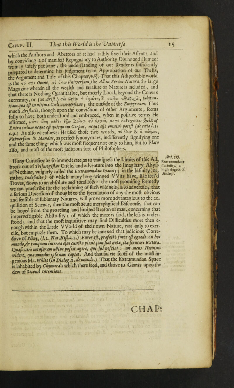 Chap. H. 'that this WorldkiheZ^niverfe vi^hidithe Authors and Abettors of it had raihly fixed their Aflent •, and by conviding it of minifeft Repugnancy to Authority Divine and Human: wcmay fafcly pracfurntr, the underftanding of our Reader is fudiciently prjeparcd to determine his judgment to an Approbation of our Thcfis^ the Argument and Title of this Chapter,-v/X- That this Adfpedfable world is the TO -mv Omne^ :ro ohov rm'uerfum^zhc All in Rerttm Natura^xhchvgc Magazine wherein all the wealth and treafure of Nature is included-, and that there is Nothing Quantitative, but meerly Local, beyond the Convex extremity,or (zsAriJl.) w va-ldp ftthfian- ti&m qu£ eft in ultima. Caeti con'uerfiene •, tk outlidc of the Empyraum, Thus much AriftotUy though upon the conviefion of other Arguments, feems fully to have bothunderftoodand^cmbra^ced, when in poficive terms He affirmed, |w.)?Tg sTyajj jM^ev e^co fA,nri ' Extra ccehm neque eft quicquam Corpus^ neque ejfe omninh pot eft (dearlo L i i f.p.) Asalfo whenfoever Heufed thofe two words, 'd oAou Sc o Koaf^os, Vninjerftum & Mundus^ as perfc(ff fynonymaes, indifferently fignifying one and the fame thing: which was moft frequent not only to him, but to VUtd alfo, and moft of the moft judicious fort of Philofophers* ^ ^ If any Curiofity be fo immoderate,as to tranfgrefs the Limits df this All^, Jndlne break out o^Trijmegiftns Circle, and adventure into the Imaginary AbyIs Curiofity, a of Nothing, vulgarly called the Estrammdan Inanity •, in the Infinity (or, of nthex,lndefinity ) of which many long-winged Wits have, hkefeel’d Doves, flown to an abfblute and total lofs : the moft promifing Remedy we can prjeferibe for the reclaiming of fuch wildncfs-jiscoadvcrtife v that a ferious Diverfionof thought to the fpcculation of any the moft obvious and fenfible of fublunary Natares, will prove more advantagious to the ac- quifition of Science, then the moft acute mctaphyfical Drfcourfc, that can be hoped from the growling and limited Reafon of manVconccrning that impervcftigable Abftrufity*, of which the more is faid, thclefsis undcr- ftood; and that the moft inquifitive may find Difficulties more then e- . nough within the Little World of their own Nature, not only to exer- eife but empuzle them. To which may be annexed that judicious Corre- aWeoi Pliny, (L2-Nat,Hift,c,i-) Furor eft, prefeWo furor eft egredi exhoe mundo,(^ tanquam interna ejus cun^a plane jam ftnt nota^ it a ferutari Extera* Qua[tveromenptramuUiHefofsitagere,qui fmnefciap: ant mens Hominis •vidtre, qua mnndns ipfe non capiat* And that faccte fcc^ of the moft in* . ecnious Mr. White (in Dialog,i. demndo,) That the Extramundan Space is inhabited by Chymards which there M, and thrive to Giants upon the Second Intentions. . f . CHAP: