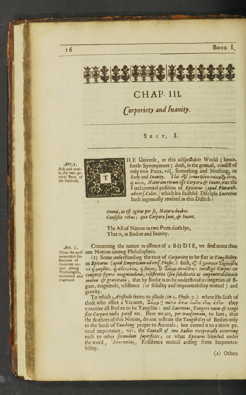 Book I, CHAP- 111. Qor^oriety and Inanity, Sect* I. Art,I, Bod) and Inan'i- tj, the two ge¬ neral Parts of the Univerfe. H E Univerfe, or this adfpe^lablc World (hence¬ forth* Synonymaes) doth, in the general, conlift of only two Parts, Something and Nothing, or Bodj and Inanitj, 1 oy^wr (puaiy ^^<^9 ^ xiyov, Nataram rerum effe Corf ora ^ /;»4»c,was the Fundamental pofition of Bficurus {afud Flutareh. adverf,Colot,) which his faithful Difciplc Lucretius hath ingenuofly rendred in this Diftich Omnit^utefl igiturfer/e, Naturaduatus Coujijlit rebus, qux Corf or u funt, ^ Irfune, The All of Nature in two Parts doth lye, That is, in Bodies and Inanity. Art. 2. Three the mofl memorable Dc. hoitions of CtrpoTttt) ex¬ tant among Phyfiplogifts, recounted and examined. Concerning the nature orcflenceof a BO DIE, we find more then one Notion among Philofophers. (i) Some underftanding the root of Corforiety to be fixt in Tangibility: 2%Eficurus (^afud Emfericum adverf. Phyfic, ) (aiih^ oL^oia-fjLov'Zx^H^oi t€ ^ ^ aylrTU7r/»5, ^ '(p vepoiT^af; intelligi Corf us ex congerie figure magnitudinU.^ reftjlentix (feu foliditatis ac imfenetrabilitatU mutua i^gravitatis • that by Bodie is to be underftood a congeries of fi¬ gure, magnitude, refiftence (or fblidity and impenetrability mutual ) and gravity. To which K^rijlotle Teems to allude (in 4. Phyfic.y.) where He faith of thofe who aficrt a Vacuum, WArj- aTrav oiovlctj eTrai xTrfov ■ they conceive all Bodies to be Tangible : and Lucretius.^ Tangere enim ^ tangi fine Corf ore null a fotefi res. Here we are, fer tranjennam^ to hint*, that the Authors of this Notion, do not reftrain the of Bodies only to the Senfe of proper to Animals *, but extend it to a more ge¬ neral importance, viz, the Cental of two Bodies recif roc ally occurring each to other fecundum Juferficies^ or what Eficurus blended under the word, ’AyTmTr/aj, Refifience mutual arifing from Impenetra¬ bility. (2) Others