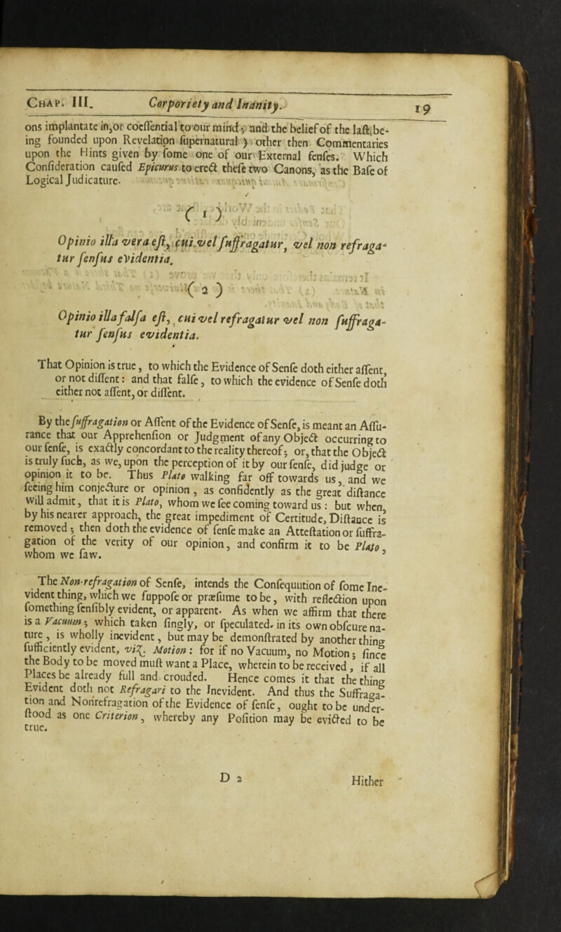 ons implantatc ifijOr cocfTenrial to Our miircf and: the’belief of the laft,be¬ ing founded upon Revelatipnitipernatural).;^ other’then. Commentaries upon the Hints given by-fome one of our'External fenfes. Which Confideration caufed Epicurus^to cKd thefetwo Canons,' as the Bafeof Logica’ tHr fenfns eVidentia, tur fenfns e*videntia, t That Opinion is true, to which the Evidence of Senle doth either allent or notdiffent: and that falfe, to which the evidence ofSenfedoth cither not alTent, or diflenc. By thefufragation or AflTent of the Evidence of Senfe, is meant an AlTu- rance that our Apprehenfion or Judgment ofanyObjed occurring to ourfenfe, is exadly concordant to the reality thereof; or,thatthe Obje^l is truly fuefa, as we, upon the perception of it by ourfenfe, did judge or opinion it to be Thus PUte walking far off towards us, and we feeing him conjeaure or opinion, as confidently as the great diftance will admit, that it is Plato^ whom we fee coming toward us: but when by his nearer approach, the great impediment of Certitude, Diftance is rcinoved; then doth the evidence of fenfemakc an Atteftationor fuffra” gation of the verity of our opinion, and confirm it to be Plato whom we faw. ’ JhcNon refragathno^ Senfe, intends the Confequution of fomc Inc- vidcnt thing, which we fuppofeor pr^fume to be, with refledion upon lomething fcnlibly evident, or apparent- As when we affirm that there \sd. Vacuum which taken fingly, or fpeculated-r in its own obfeure na- tu^ , is wholly inevident, but may be demonftrated by another thins fufficicntly evident, Motion: for if no Vacuum, no Motion; fince the Body to be moved muft want a Place, wherein to be received , if all Places be already full and.croudcd. Hence comes it that the thins Evident docli^ not Refragari to the Inevident. And thus the Suffrasa- tion and Nonrefragation of the Evidence of fenfe, ought to be und cr- ftood as one Criterion, whereby any Pofition may be evided to be Hither