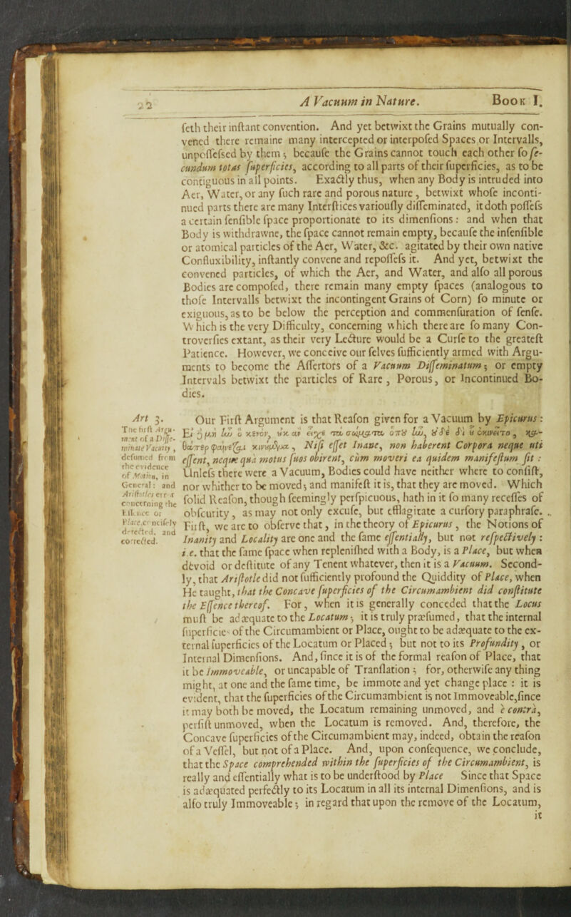 A Vacuum in Nature. Book I. feth their inftanc convention. And yet betwixt the Grains mutually con¬ vened there remaine many intercepted or interpofed Spaces or Intcrvalls, unpoflefsed by them ^ becaufe the Grains cannot touch each other fo/e- amdumtotas fuperficies^ according to all parts of their fupcrficies, as to be contiguous in all points. Exactly thus, when any Body is intruded into Aer, Water, or any fuch rare and porous nature, betwixt whofe inconti- nued parts there are many InterftiCes varioufly dilTeminated, it doth poflefs a certain fenfible fpace proportionate to its dimenfions: and when that Body is withdrawne, the fpace cannot remain empty, becaufe the infenfiblc or atomical particles of the Aer, Water, &c. agitated by their own native Confluxibility, inftantly convene and repolTefs it. And yet, betwixt the convened particles, of which the Aer, and Water, and alfo all porous Bodies are compofed, there remain many empty fpaccs (analogous to thofe Intervalls betwixt the incontingent Grains ot Corn) fo minute or exiguous, as to be below the perception and commenfuration of fenfe. Which is the very Difficulty, concerning which there are fomany Con- troverfies extant, as their very Ledurc would be a Curfe to the greateft Patience. However, we conceive our felves fufficiently armed with Argu¬ ments to become the AfTcrtors of a Vacuum Diffeminatumor empty Intervals betwixt the particles of Rare , Porous, or Incontinued Bo¬ dies. Art 3. Tiic hrU in:nt of a D/Jjir- inindte Vacuitj , defumed from the evidence o( Motion, in General: and Aridottrs err -r concerning rhe KIIlUCC oi F/4fe,cr ncifely drrefted. and correfled. Our Firft Argument is thatReafon given for a Vacuum by Epicurus : E< Q/XM Zt/j 0 ttx. a? tou auifag.'m, otiH Zco, iiS'i cT) a Gtt?rej3 xivaiuJyja, Ntji cffet Irtaoe^ non haherent Corpora neque uti ejferJt^ncquequa rnotus fugs ooirent^ cum moveri ea quidem manifejlum fit: Unicfs there were a Vacuum, Bodies could have neither where toconfiff, nor whither to be moved-, and manifeft it is, that they are moved. Which folid Rcafon, though feemingly perfpicuous, hath in it fo many recefles of obfeurity, as may not only excufe, but tfflagiiate a curfory paraphrafe. Eiift, we are to obferve that, in the theory of Epicurus , the Notions of Inanity and Locality are one and the fame ejfentia/iy, but not refpeLfivelj ; i e. that the fame fpace when repleniflied with a Body, is a Place^ but when devoid ordeftitute ofany Tenentwhatever, thenitisaf4c«««;. Second¬ ly, that Ariflotledid not fufficiently profound the Quiddity of Place, when He uu^ht, that the Concave fuperfeies of the Circumambient did conjlitute the Effence thereof. For, when it is generally conceded that the Locus muft be adccquatctothc it is truly prxfumed, that the internal fuperficie^ of the Circumambient or Place, ought to be ada?quate to the ex¬ ternal fuperficics of the Locatum or Placed but not to its Profundity, or Internal Dimenfions. And,fince itisof the formal reafonof Place, that it be Immoveable, or uncapable of Tranflation ^ for, otherwife any thing might, at one and the fame time, be immotc and yet change place : it is evident, that the fuperficics of the Circumambient is not Immoveable,fince it may both be moved, the Locatum remaining unmoved, and 'e contra, perfift unmoved, when the Locatum is removed. And, therefore, the Concave fuperficics of the Circumambient may, indeed, obtain the rcafon ofaVefiTel, but not of a Place. And, upon confequcnce, we conclude, that the comprehended within the fuperfeies of the Circumambient, is really and efientially what is to be underftood by Place Since that Space is adivquatcd perfectly to its Locatum in all its internal Dimenfions, and is