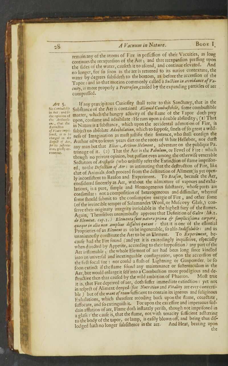 # 2S remain any of the atoms of Fire inpofleflion of their Vacuities, as long continues the reexpanfion of the Aer ^ and that reexpanfion prefling upon the Tides of the water, caufeth it to afeend, and continue elevated. And no longer, for fo Toon as the aer is returned to its native contexture, the water by degrees fubfidethto the bottom, as before the accenfion of the Taper: and lo that motion commonly called a SuBien in avoidance of Va¬ cuity, is more properly a Protrufion^czuCcd by the expanding particles of aer comprefled. I Jrt 5. No CombulfibU in Acr . and fo the opinion of the AiiHotele- ins , that the Extinilion of Flattie trrpri- (oned^ is to be cbaiged on fi:e DeJeSf of Aer, fir its Jufienta^ tJtni grofly er¬ roneous. Ifany praecIpitousCuriofity (hall recur to this Sanduary,that in the Subftance of the Aer is contained Mi^uid Combujiibiley fome combuftible matter which the hungry a^ivity of the flame ol the Tapor doth prey upon confumeand adnihilate : He runs upon a double abfurdity •, (i) That in Nature is a fubftance, which upon the accidental ad motion of Fire, is fubiea to abfolute Adnihilatien, which to fuppofe, fmels of fo great a wild- nefsof Imagination as muft juftifie their fentence, who (hall confign the Author ofn^tofeven years diet on the roots of White Hellcbor, nor durft any man but that £lias ^rtium Helmont, adventure on the publique Pa. tronaoeofit. (a) That the Acr is the MWww, or Fewel of Fire : which tbougTi no private opinion, but paflant even among the otherwife venerable Sedtators ofAriflotU (who unjuftly refer the Extindion of flame imprifon- cd to the Defeciion of Aer: as intimating that the deftru(flion of Fire, like that of Animals doth proceed from the deftitution of Alimentyis yet open¬ ly inconfiftent to Reafon and Experimenr. To Reafon, becaufc the Aer, confidered fincerely as Aer, without the admixture of vapours and exha¬ lations is a pure, fimple and Homogeneous fubftance, whofe parts arc confimilar: not a compofition of heterogeneous and diflimilar, whereof fome (hould fubmit to the confumptive energie of Fire , and other fomc (ofthe invincible temper of Salamandcs Wool, or Mufeovy Glafs,) con- ferve their originary integrity inviolable in the highell fury of the flames. Af’ain Themfelvesunanimoufly approve that Definition oiGalen 'lib.i, de^emeot. cap.i.) ELementafuntnaturaprima & ftmplicifsima corpora^ attaaite in alia non ampliod dijfolvi queant : that it is one of the eflcntial Promicties of an Element as to be ingenerable, fo alfo Tndijjoluble: and as unanimoufly conftitute the Aer to be an Element. To Experiment, be- caufe had the Fire found (and yet it is exceedingly inquifitivc, efpccially whendircacd by Appetite, according to their (uppofition) any part ofthe Acr inflamable •, the whole Element of aer had been long fincc kindled into an univcrfal and inextinguablc conflagration, upon the accenfion of the firft focal fire : nor could aflafliof Lightning or Gunpowder, be fo foonextin(ft if the flame found any maintenance or fuftcntaculum in the Acr but would enlarge it fclf into a Combuftion more prodigious and de- ftruaive then that caufed by the wild ambition of Phaeton. Moft true it is that Fire deprived of acr, dothfufler immediate extindion : yet not inrefpeaofAlimcntdcnycd(for Nutrition and Vitality are ever converti¬ ble ) but ofthe rvant of room fufficient to contain its igneous and fuliginous Exhalations, which therefore recoiling back upon the flame, coardatc, fuffocatc and fo extinguifti it. For upon the exceflivc and impetuous fud- dain afflation of acr. Flame doth inftantly perifti, though not impnfoned in aalafs: the caufe is, that the flame, not with tenacity fufllcicnt adh.Tring mhebodyofthetapor, or lamp, is eafily blown off, and being thus dif- lod<^cd hathno longer fubfiftcnce in the acr. And Heat, beating upon