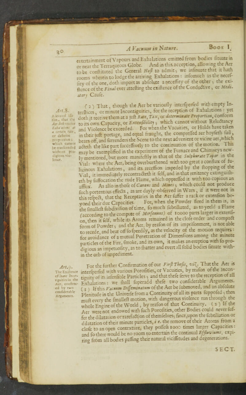 cr.tertainmcnt of Vapours and Exhalations emitted from bodies fituatein or near the Terraqueous Globe. And In this acception, allowing the Acr to be conftitiitcd the General Ho/ to admit •, we infinuate that it hath rooms wherein to lodge the arriving Exhalations : infomuch as the neccl- iity of the one, doth import as abfolutc a ncccflity of the other ^ the cxi* Ikncc of the Finsl ever attefting the cxlftencc of the Conducive, or 3/e^i- itcri Caufe. Jrt.S. A iccoud ir. t:en, tlut t^c Aa JsfirfCiiir Exti tutas Mt d entdin Tile, or defioite prcp'^riion; which cannot be trinfccodtd withfUt pro¬ digious >io- IcEce. (2) That, thiOugh the Acr be varioufly interfperfed with empty In¬ tel dices, or minute Incontiguities, for thx reception of Exhalations; yet doth it receive them at a jvRKdte, Tax, or dtterminAte Pnfortitn, conform to its own Capacity, or Extenfihilitj which cannot without RcIuAancy and Violence be exceeded- For when the Vacuities, or Holds have takw in their juft poruge, and equal fraught, the comprefled acr hoyfeth jail, bears off, and furrenders the Scene to the next advenient or vicine acr,which adeth the like part fucceffivcly to the continuation of the motion. This may be exemplihed in the experiment of the Furnace and ChimBcys new- 1-mentioned, but more raamfeftly in that of tbe Snlfkmr^cTjfAr in the Vial • w here the Aer, being overburthened with too great a condux of fu¬ liginous Exhalations, and its rcccffion impeded by the flopping of tlrc Vial, it immediately reconrradeth it fclf, and in that renitenc)' cxiinguilb- cth by fuffocation the rude Flame, which oppreffed it with too copious an afflux. As alfo in thole of Cakams and Mi»es which could not produce fuch portentous effects, as arc dayly -obferved in Wars, if it were not in thisrefpea, that the Receptaries in the Aerfuffer a rack or extenfion be¬ yond their due Capacidcs For, when the Powder fired in them is, in thermallcftfubdivifionoftimc, fomuch fubtiliatcd, asioyceld aFlarnc faccording to the compute of Merfennus) of loooo parts larger in extenh- on then it fclf, while its Atoms remained in the dole order andcompad form of Powder *, and the Aer. by rcafon of its imprifonment, is not abk to recede, and bear offfofpccdily, as the velocity of the motion requires: for avoidance of a mutual Penetration of Dimcnfions among the minute particles of the Fire, fmokc, and its own, it makes an eruptioo with fo pr^ digious an impetuofity, as to fhatter and evert all folid bodies fituaic with¬ in the orb of impediment. confidrrjblc At^uroenrs. Art 9 For the further Confirmation of our Firfl Tkfis, That the Acr is interfperfed with various Porofitics, or Vacuities, byreafbn of the Incon- cf intre inccr. infcnfiblc Patticlcs ^ and that thefe ferve to the reception of all A«?conn™- Exhalations: we fhall fuperadd thefe two cwfidcrablc Arguments, cd by two ^ j V jf thus VACAttm Di^cmtnAtum of the Acr be iubraoved, and an aDioiulc Plenitude in the Univerfe from a Continuity of all its parts fuppofed ^then rouft every the fmaUeft motion, with dangerous violence run through the whole Enaincofibc World , by reafonof that Continuity. ( 2 ) If the Acr were not endowed with fuch Porefities, other Bodies could never fuf- fer the dibtaiion orrarefadion of thcmfclves; fincc,upon the fubdliadon or dilatation of their minute particles, / e. the remove of their Atoms from a clofc to an open contexture, they polTcfc looc times larger Capacities : and fo there would be no room to entertain the continual expi¬ rin'^ from all bodies pafflng their natural viciffltudes and degenerations. SECT.