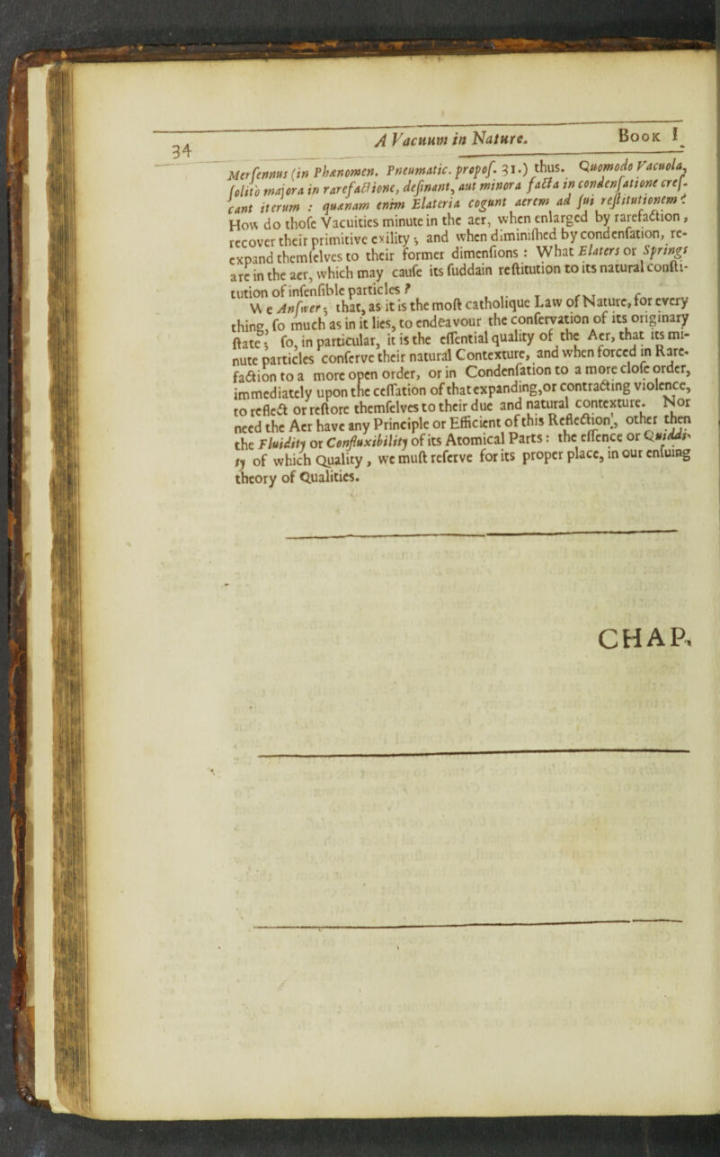 34 MtrUnms (in Phdnowen. Pneumatic, prcpef .31.) thus. Quomode Facuala, folito mauTA in rarefa^ione, defnant^ aut minor a fa^A in cendenfatione crej^ cant iterum : audnam entm Elaterid cogunt aerem ad Jui rejlitutionem. How do thofc Vacuities minute in the acr, when enlarged by rarefaction, recover their primitive evility •, and when diminiftied by condcnfation, re- expand themlelves to their former dimenfions : What Elaters or Springe arc in the acr, which may caufc itsfuddain reftitutiontoitsnaturalcoofti- tution of infenfiblc particles^ W e Anfwer t that, as it Is the moft catholique Law of Nature, for every thing fo rnuch as in it lies, to endeavour the confetyation of its originary ftate I fo, in particular, it is the clTcntial quality the Am, that its mi¬ nute particles conferve their natural Contexture, and when forced in Rare, faction to a more open order, or in Condcnfation to a more clofc order, immediately upon tne ceflation of thatcxpanding,or contracting violence, to reflect or reftorc thcmfclvcs to their due and natural contexture. Nor need the Acr have any Principle or Efficient of this RefleChon, other then the Fluiditi or Confluxihilitj of its Atomical Parts: the cfTcnce or ^uiddt. ty of which Quality, wc muft refetve for its proper place, in our enluing theory of Qualities. CHAP. •I